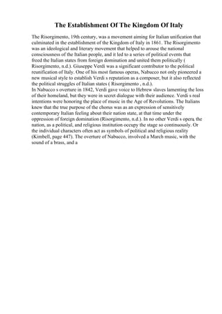 The Establishment Of The Kingdom Of Italy
The Risorgimento, 19th century, was a movement aiming for Italian unification that
culminated in the establishment of the Kingdom of Italy in 1861. The Risorgimento
was an ideological and literary movement that helped to arouse the national
consciousness of the Italian people, and it led to a series of political events that
freed the Italian states from foreign domination and united them politically (
Risorgimento, n.d.). Giuseppe Verdi was a significant contributor to the political
reunification of Italy. One of his most famous operas, Nabucco not only pioneered a
new musical style to establish Verdi s reputation as a composer, but it also reflected
the political struggles of Italian states ( Risorgimento , n.d.).
In Nabucco s overture in 1842, Verdi gave voice to Hebrew slaves lamenting the loss
of their homeland, but they were in secret dialogue with their audience. Verdi s real
intentions were honoring the place of music in the Age of Revolutions. The Italians
knew that the true purpose of the chorus was as an expression of sensitively
contemporary Italian feeling about their nation state, at that time under the
oppression of foreign domination (Risorgimento, n.d.). In no other Verdi s opera, the
nation, as a political, and religious institution occupy the stage so continuously. Or
the individual characters often act as symbols of political and religious reality
(Kimbell, page 447). The overture of Nabucco, involved a March music, with the
sound of a brass, and a
 