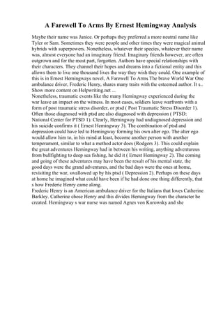 A Farewell To Arms By Ernest Hemingway Analysis
Maybe their name was Janice. Or perhaps they preferred a more neutral name like
Tyler or Sam. Sometimes they were people and other times they were magical animal
hybrids with superpowers. Nonetheless, whatever their species, whatever their name
was, almost everyone had an imaginary friend. Imaginary friends however, are often
outgrown and for the most part, forgotten. Authors have special relationships with
their characters. They channel their hopes and dreams into a fictional entity and this
allows them to live one thousand lives the way they wish they could. One example of
this is in Ernest Hemingways novel, A Farewell To Arms
. The brave World War One
ambulance driver, Frederic Henry, shares many traits with the esteemed author. It s...
Show more content on Helpwriting.net ...
Nonetheless, traumatic events like the many Hemingway experienced during the
war leave an impact on the witness. In most cases, soldiers leave warfronts with a
form of post traumatic stress disorder, or ptsd ( Post Traumatic Stress Disorder 1).
Often those diagnosed with ptsd are also diagnosed with depression ( PTSD:
National Center for PTSD 1). Clearly, Hemingway had undiagnosed depression and
his suicide confirms it ( Ernest Hemingway 3). The combination of ptsd and
depression could have led to Hemingway forming his own alter ego. The alter ego
would allow him to, in his mind at least, become another person with another
temperament, similar to what a method actor does (Rodgers 3). This could explain
the great adventures Hemingway had in between his writing, anything adventurous
from bullfighting to deep sea fishing, he did it ( Ernest Hemingway 2). The coming
and going of these adventures may have been the result of his mental state, the
good days were the grand adventures, and the bad days were the ones at home,
revisiting the war, swallowed up by his ptsd ( Depression 2). Perhaps on these days
at home he imagined what could have been if he had done one thing differently, that
s how Frederic Henry came along.
Frederic Henry is an American ambulance driver for the Italians that loves Catherine
Barkley. Catherine chose Henry and this divides Hemingway from the character he
created. Hemingway s war nurse was named Agnes von Kurowsky and she
 