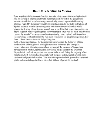 Role Of Federalism In Mexico
Prior to gaining independence, Mexico was a thriving colony that was beginning to
find its footing in international trade, but inner conflicts within the government
structure which had been increasing dramatically, caused a great divide among
citizens. Fueled by the disagreement between staying under the tight restrictions of
Spain s bourbon reforms or creating their own nation to which Mexico would
govern itself, a tug of war ignited as each side argued for their respective policies to
be put in place. Mexico gaining their independence in 1821 was the main cause which
created the standoff between centralism (eventually conservatism) and federalism
(soon evolved to liberalism) as the two main contenders for governmentpolicies. For
three... Show more content on Helpwriting.net ...
Both of these new factions for the most part incorporated the followers of their
predecessors and the general ideologies remained the same. The change to
conservatism and liberalism came about because of the increase of lower class
participation in politics, learning that they could have a voice in the laws that
dictated their professions gave them a reason to be vocal. Being the majority of the
population, both factions had to comply with the poor as they feared revolt it they
continued to ignore their wishes. This was one aspect that both groups had the same
goal which was to keep the lower class, but still out of powerful political
 