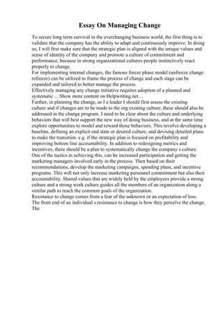 Essay On Managing Change
To secure long term survival in the everchanging business world, the first thing is to
validate that the company has the ability to adapt and continuously improve. In doing
so, I will first make sure that the strategic plan is aligned with the unique values and
sense of identity of the company and promote a culture of commitment and
performance, because in strong organizational cultures people instinctively react
properly to change.
For implementing internal changes, the famous freeze phase model (unfreeze change
refreeze) can be utilized to frame the process of change and each stage can be
expanded and tailored to better manage the process.
Effectively managing any change initiative requires adoption of a planned and
systematic ... Show more content on Helpwriting.net ...
Further, in planning the change, as I a leader I should first assess the existing
culture and if changes are to be made to the org existing culture, these should also be
addressed in the change program. I need to be clear about the culture and underlying
behaviors that will best support the new way of doing business, and at the same time
explore opportunities to model and reward those behaviors. This involve developing a
baseline, defining an explicit end state or desired culture, and devising detailed plans
to make the transition. e.g. if the strategic plan is focused on profitability and
improving bottom line accountability. In addition to redesigning metrics and
incentives, there should be a plan to systematically change the company s culture.
One of the tactics in achieving this, can be increased participation and getting the
marketing managers involved early in the process. Then based on their
recommendations, develop the marketing campaigns, spending plans, and incentive
programs. This will not only increase marketing personnel commitment but also their
accountability. Shared values that are widely held by the employees provide a strong
culture and a strong work culture guides all the members of an organization along a
similar path to reach the common goals of the organization.
Resistance to change comes from a fear of the unknown or an expectation of loss.
The front end of an individual s resistance to change is how they perceive the change.
The
 