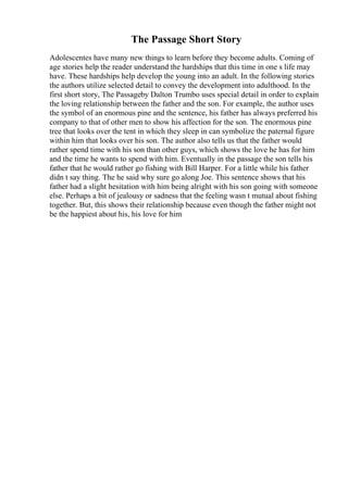 The Passage Short Story
Adolescentes have many new things to learn before they become adults. Coming of
age stories help the reader understand the hardships that this time in one s life may
have. These hardships help develop the young into an adult. In the following stories
the authors utilize selected detail to convey the development into adulthood. In the
first short story, The Passageby Dalton Trumbo uses special detail in order to explain
the loving relationship between the father and the son. For example, the author uses
the symbol of an enormous pine and the sentence, his father has always preferred his
company to that of other men to show his affection for the son. The enormous pine
tree that looks over the tent in which they sleep in can symbolize the paternal figure
within him that looks over his son. The author also tells us that the father would
rather spend time with his son than other guys, which shows the love he has for him
and the time he wants to spend with him. Eventually in the passage the son tells his
father that he would rather go fishing with Bill Harper. For a little while his father
didn t say thing. The he said why sure go along Joe. This sentence shows that his
father had a slight hesitation with him being alright with his son going with someone
else. Perhaps a bit of jealousy or sadness that the feeling wasn t mutual about fishing
together. But, this shows their relationship because even though the father might not
be the happiest about his, his love for him
 