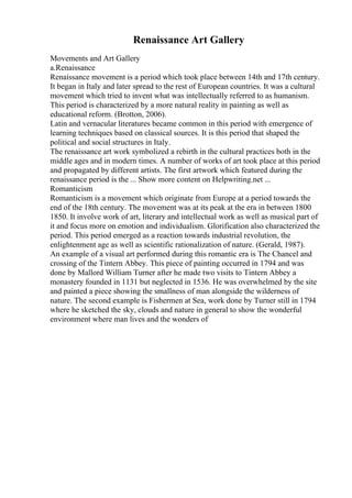 Renaissance Art Gallery
Movements and Art Gallery
a.Renaissance
Renaissance movement is a period which took place between 14th and 17th century.
It began in Italy and later spread to the rest of European countries. It was a cultural
movement which tried to invent what was intellectually referred to as humanism.
This period is characterized by a more natural reality in painting as well as
educational reform. (Brotton, 2006).
Latin and vernacular literatures became common in this period with emergence of
learning techniques based on classical sources. It is this period that shaped the
political and social structures in Italy.
The renaissance art work symbolized a rebirth in the cultural practices both in the
middle ages and in modern times. A number of works of art took place at this period
and propagated by different artists. The first artwork which featured during the
renaissance period is the ... Show more content on Helpwriting.net ...
Romanticism
Romanticism is a movement which originate from Europe at a period towards the
end of the 18th century. The movement was at its peak at the era in between 1800
1850. It involve work of art, literary and intellectual work as well as musical part of
it and focus more on emotion and individualism. Glorification also characterized the
period. This period emerged as a reaction towards industrial revolution, the
enlightenment age as well as scientific rationalization of nature. (Gerald, 1987).
An example of a visual art performed during this romantic era is The Chancel and
crossing of the Tintern Abbey. This piece of painting occurred in 1794 and was
done by Mallord William Turner after he made two visits to Tintern Abbey a
monastery founded in 1131 but neglected in 1536. He was overwhelmed by the site
and painted a piece showing the smallness of man alongside the wilderness of
nature. The second example is Fishermen at Sea, work done by Turner still in 1794
where he sketched the sky, clouds and nature in general to show the wonderful
environment where man lives and the wonders of
 