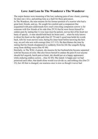 Love And Loss In The Wanderer s The Wanderer
The major themes were mourning of the lost, enduring pain of one s heart, yearning
for dear one s love, and putting time as a fault for these grievances.
In The Wanderer, the man mourns for his former position of a warrior who had a
great lord, friends, and joy. He sought for comfort and a companion One
acquainted with pain understands how cruel a traveling companion sorrow is for
someone with few friends at his side (line 29 31) but he soon forces himself to
endure pain by stating that A wise man must be patient, not too hot of his heart nor
hasty of speech...A man should hold back his boast until ... when he truly knows
to direct his heart on the right path (line 65 72) and A good man holds his words
back, tells his woes not too soon, baring his inner heart before knowing the best
way, an eorl who acts with courage (line 112 113). He then blames the time by
stating that his friends disappeared so suddenly from his life like seagulls flying
away from shifting waves (line 45 48).
Similarly, in The Wife s Lament, she mourns for her husbandwho became separated
with her because of exile. She also forces herself to endure the pain If ever anyone
should feel anguish, harsh pain at heart, she should put on a happy appearance
while enduring endless sorrow... (line 42 45). She stated: A happy pair we had
promised each other, that death alone would ever divide us, and nothing else (line 21
23), but All that is changed; our nearness once is now as though it never had
 