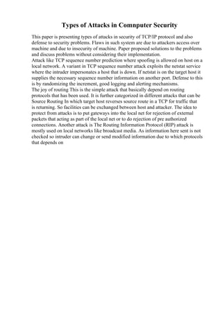 Types of Attacks in Comnputer Security
This paper is presenting types of attacks in security of TCP/IP protocol and also
defense to security problems. Flaws in such system are due to attackers access over
machine and due to insecurity of machine. Paper proposed solutions to the problems
and discuss problems without considering their implementation.
Attack like TCP sequence number prediction where spoofing is allowed on host on a
local network. A variant in TCP sequence number attack exploits the netstat service
where the intruder impersonates a host that is down. If netstat is on the target host it
supplies the necessary sequence number information on another port. Defense to this
is by randomizing the increment, good logging and alerting mechanisms.
The joy of routing This is the simple attack that basically depend on routing
protocols that has been used. It is further categorized in different attacks that can be
Source Routing In which target host reverses source route in a TCP for traffic that
is returning. So facilities can be exchanged between host and attacker. The idea to
protect from attacks is to put gateways into the local net for rejection of external
packets that acting as part of the local net or to do rejection of pre authorized
connections. Another attack is The Routing Information Protocol (RIP) attack is
mostly used on local networks like broadcast media. As information here sent is not
checked so intruder can change or send modified information due to which protocols
that depends on
 