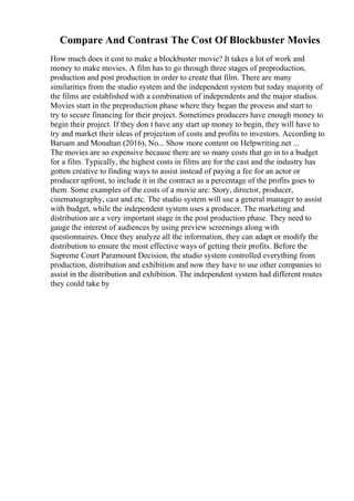 Compare And Contrast The Cost Of Blockbuster Movies
How much does it cost to make a blockbuster movie? It takes a lot of work and
money to make movies. A film has to go through three stages of preproduction,
production and post production in order to create that film. There are many
similarities from the studio system and the independent system but today majority of
the films are established with a combination of independents and the major studios.
Movies start in the preproduction phase where they began the process and start to
try to secure financing for their project. Sometimes producers have enough money to
begin their project. If they don t have any start up money to begin, they will have to
try and market their ideas of projection of costs and profits to investors. According to
Barsam and Monahan (2016), No... Show more content on Helpwriting.net ...
The movies are so expensive because there are so many costs that go in to a budget
for a film. Typically, the highest costs in films are for the cast and the industry has
gotten creative to finding ways to assist instead of paying a fee for an actor or
producer upfront, to include it in the contract as a percentage of the profits goes to
them. Some examples of the costs of a movie are: Story, director, producer,
cinematography, cast and etc. The studio system will use a general manager to assist
with budget, while the independent system uses a producer. The marketing and
distribution are a very important stage in the post production phase. They need to
gauge the interest of audiences by using preview screenings along with
questionnaires. Once they analyze all the information, they can adapt or modify the
distribution to ensure the most effective ways of getting their profits. Before the
Supreme Court Paramount Decision, the studio system controlled everything from
production, distribution and exhibition and now they have to use other companies to
assist in the distribution and exhibition. The independent system had different routes
they could take by
 
