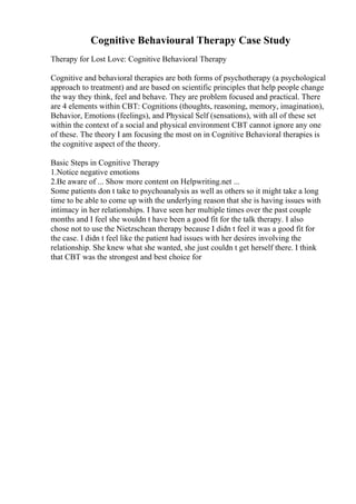 Cognitive Behavioural Therapy Case Study
Therapy for Lost Love: Cognitive Behavioral Therapy
Cognitive and behavioral therapies are both forms of psychotherapy (a psychological
approach to treatment) and are based on scientific principles that help people change
the way they think, feel and behave. They are problem focused and practical. There
are 4 elements within CBT: Cognitions (thoughts, reasoning, memory, imagination),
Behavior, Emotions (feelings), and Physical Self (sensations), with all of these set
within the context of a social and physical environment CBT cannot ignore any one
of these. The theory I am focusing the most on in Cognitive Behavioral therapies is
the cognitive aspect of the theory.
Basic Steps in Cognitive Therapy
1.Notice negative emotions
2.Be aware of ... Show more content on Helpwriting.net ...
Some patients don t take to psychoanalysis as well as others so it might take a long
time to be able to come up with the underlying reason that she is having issues with
intimacy in her relationships. I have seen her multiple times over the past couple
months and I feel she wouldn t have been a good fit for the talk therapy. I also
chose not to use the Nietzschean therapy because I didn t feel it was a good fit for
the case. I didn t feel like the patient had issues with her desires involving the
relationship. She knew what she wanted, she just couldn t get herself there. I think
that CBT was the strongest and best choice for
 