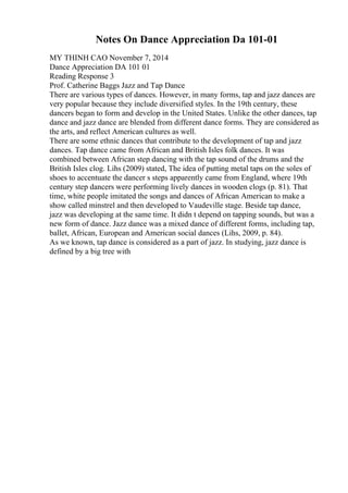 Notes On Dance Appreciation Da 101-01
MY THINH CAO November 7, 2014
Dance Appreciation DA 101 01
Reading Response 3
Prof. Catherine Baggs Jazz and Tap Dance
There are various types of dances. However, in many forms, tap and jazz dances are
very popular because they include diversified styles. In the 19th century, these
dancers began to form and develop in the United States. Unlike the other dances, tap
dance and jazz dance are blended from different dance forms. They are considered as
the arts, and reflect American cultures as well.
There are some ethnic dances that contribute to the development of tap and jazz
dances. Tap dance came from African and British Isles folk dances. It was
combined between African step dancing with the tap sound of the drums and the
British Isles clog. Lihs (2009) stated, The idea of putting metal taps on the soles of
shoes to accentuate the dancer s steps apparently came from England, where 19th
century step dancers were performing lively dances in wooden clogs (p. 81). That
time, white people imitated the songs and dances of African American to make a
show called minstrel and then developed to Vaudeville stage. Beside tap dance,
jazz was developing at the same time. It didn t depend on tapping sounds, but was a
new form of dance. Jazz dance was a mixed dance of different forms, including tap,
ballet, African, European and American social dances (Lihs, 2009, p. 84).
As we known, tap dance is considered as a part of jazz. In studying, jazz dance is
defined by a big tree with
 