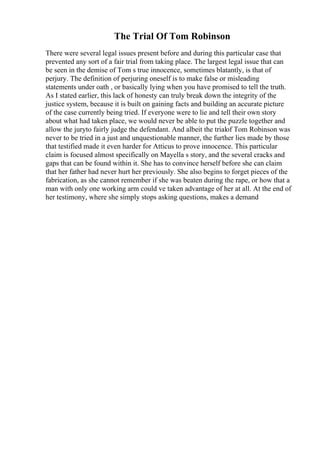 The Trial Of Tom Robinson
There were several legal issues present before and during this particular case that
prevented any sort of a fair trial from taking place. The largest legal issue that can
be seen in the demise of Tom s true innocence, sometimes blatantly, is that of
perjury. The definition of perjuring oneself is to make false or misleading
statements under oath , or basically lying when you have promised to tell the truth.
As I stated earlier, this lack of honesty can truly break down the integrity of the
justice system, because it is built on gaining facts and building an accurate picture
of the case currently being tried. If everyone were to lie and tell their own story
about what had taken place, we would never be able to put the puzzle together and
allow the juryto fairly judge the defendant. And albeit the trialof Tom Robinson was
never to be tried in a just and unquestionable manner, the further lies made by those
that testified made it even harder for Atticus to prove innocence. This particular
claim is focused almost specifically on Mayella s story, and the several cracks and
gaps that can be found within it. She has to convince herself before she can claim
that her father had never hurt her previously. She also begins to forget pieces of the
fabrication, as she cannot remember if she was beaten during the rape, or how that a
man with only one working arm could ve taken advantage of her at all. At the end of
her testimony, where she simply stops asking questions, makes a demand
 