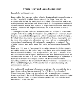 Frame Relay and Leased Lines Essay
Frame Relay and Leased Lines
In networking there are many options in having data transferred from one location to
another. Two of which include frame relay and leased lines. Frame relay is a
communication method that transfers data by dividing information into packets and
sending them over a virtual network. Frame relay is a difficult process to understand
and to accomplish. Leased lines, however, is the permanent connection between two
stations. Leased lines are simpler to understand and do not take a lot of effort to
achieve.
According to Computer Networks, frame relay came into existence to overcome the
complex protocols caused by slow telephone lines, and expensive computers. Today,
telephone lines are fast and inexpensive, ... Show more content on Helpwriting.net ...
Switched virtual circuits also can provide bandwidth on demand meaning that when
the line is at its peak carrying information more bandwidth can be made available.
Also switched virtual circuits allow charges for connection to be made only for
what the customer uses, unlike leased lines where you have to pay a flat rate (828
829).
In the May 1999 issue of Computerworld , a trading company decided to change its
networking architecture. DCH (Da Chong Hong), in the past, used a multiple leased
line architecture consisting of over 50 separate lines (See Figure 1). Figure 1 proves
the fact that when transferring data between multiple sites, frame relay decreases the
amount of lines that need to be leased. DCH knew it had to change its architecture to
keep up with data rate technological advances. DCH decided to switch to a
networking architecture that consisted of ATM and frame relay. This venture saved
DCH over $129,000 per year. ATM is another form of a packet switching data
communication method.
One problem with transferring information over a frame relay network is the fact at
times the network can become congested. The LAN Times Encyclopedia of
Networking reports the fact that when a frame relay network becomes congested,
frames are arbitrarily discarded . The end nodes are responsible for retransmitting the
message frames or either they can be discarded permanently if the customer wants
them to (387). Frame relay also
 