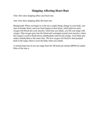 Skipping Affecting Heart Rate
Title: How does skipping affect your heart rate.
Aim: How does skipping affect the heart rate.
Background: When you begin to work out a couple things change in your body, you
start to breathe faster, and your heart begins to beat faster, which delivers more
oxygen rich blood into your muscles. Each time you inhale, you fill your lungs with
oxygen. That oxygen goes into the blood and is pumped around your muscles, where
the oxygen is used to break down carbohydrates and fat into energy. Your body also
makes carbohydrate at the same time. The less oxygen rich blood is then pumped
back to the lungs where it exits the body when you exhale.
A normal heart rate at rest can range from 60 100 beats per minute (BPM) for adults.
Most of the time a
 
