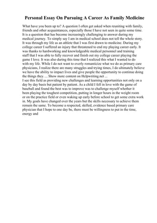 Personal Essay On Pursuing A Career As Family Medicine
What have you been up to? A question I often get asked when reuniting with family,
friends and other acquaintances, especially those I have not seen in quite some time.
It is a question that has become increasingly challenging to answer during my
medical journey. To simply say I am in medical school does not tell the whole story.
It was through my life as an athlete that I was first drawn to medicine. During my
college career I suffered an injury that threatened to end my playing career early. It
was thanks to hardworking and knowledgeable medical personnel and training
staff that I was able to fully recover and finish out my college career playing the
game I love. It was also during this time that I realized this what I wanted to do
with my life. While I do not want to overly romanticize what we do as primary care
physicians, I realize there are many struggles and trying times, I do ultimately believe
we have the ability to impact lives and give people the opportunity to continue doing
the things they. ... Show more content on Helpwriting.net ...
I see this field as providing new challenges and learning opportunities not only on a
day by day basis but patient by patient. As a child I fell in love with the game of
baseball and found the best was to improve was to challenge myself whether it
been playing the toughest competition, putting in longer hours in the weight room
or on the practice field or even waking up early before school to get some extra work
in. My goals have changed over the years but the skills necessary to achieve them
remain the same. To become a respected, skilled, evidence based primary care
physician that I hope to one day be, there must be willingness to put in the time,
energy and
 
