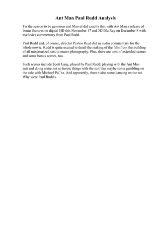 Ant Man Paul Rudd Analysis
Tis the season to be generous and Marvel did exactly that with Ant Man s release of
bonus features on digital HD this November 17 and 3D Blu Ray on December 8 with
exclusive commentary from Paul Rudd.
Paul Rudd and, of course, director Peyton Reed did an audio commentary for the
whole movie. Rudd is quite excited to detail the making of the film from the building
of all miniaturized sets to macro photography. Plus, there are tons of extended scenes
and some bonus scenes, too.
Such scenes include Scott Lang, played by Paul Rudd, playing with the Ant Man
suit and doing some not so heroic things with the suit like maybe some gambling on
the side with Michael PeГ±a. And apparently, there s also some dancing on the set.
Why were Paul Rudd s
 