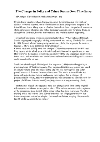 The Changes in Police and Crime Drama Over Time Essay
The Changes in Police and Crime Drama Over Time
Crime drama has always been featured as one of the most popular genres of our
society. However over the year s crime drama has been changed and adapted to fit
into different times. Many aspects of crime drama have been changed such as camera
shots, seriousness of crimes and police language/jargon in order for crime drama to
change with the times, become more realistic and retain its former popularity.
Throughout time many crime programmes featured on T.V have changed through
Media language (Iconography, editing, camerawork and music). The Bill, first created
in 1984 featured a lot of Iconography. At the start of the title sequence the camera
focuses ... Show more content on Helpwriting.net ...
Camera shots and editing have also changed. Older title sequences of the Bill used
long camera shots, which were not varied and were focused on a particular person.
However over the years as technology has improved the title sequences have become
faster paced and use shorter and varied camera shots that create feelings of excitement
and tension for the viewer.
Music has also changed. The original title sequence (1984) featured reggae style
music and used off beat instruments. This suggested that the programme was based
in a multi cultural area. The music in the late 80 s was more upbeat and faster
paced, however it featured the same theme tune. The music in the mid 90 s was
jazzy and sophisticated. Music has become more upbeat due to changes of
personalities in society. However the theme tune has remained the same in order for
people of different times to identify the programme as a long remaining classic.
The storylines of each title sequence have also changed over time. In the original
title sequence we do not see the police s face. This indicates that the main emphasis
of the programme is on the job of the police rather than their characters. The slow
moving music and camera shots convey the sense that the programme does not
feature dangerous crimes but simple crimes such as theft or burglary. However the
late 80 s title sequence shows clips of
 
