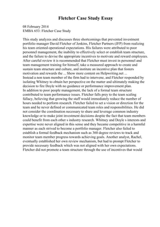 Fletcher Case Study Essay
08 February 2014
EMBA 653: Fletcher Case Study
This study analyzes and discusses three shortcomings that prevented investment
portfolio manager David Fletcher of Jenkins, Fletcher Partners (JFP) from realizing
his team oriented operational expectations. His failures were attributed to poor
personnel management, the inability to effectively select or establish team structure,
and the failure to devise the appropriate incentives to motivate and reward employees.
After careful review it is recommended that Fletcher must invest in personnel and
team management training for himself, take a measured approach to create and
sustain team structure and culture, and institute an incentive plan that fosters
motivation and rewards the ... Show more content on Helpwriting.net ...
Instead a non team member of the firm had to intervene, and Fletcher responded by
isolating Whitney to obtain her perspective on the matter and ultimately making the
decision to fire Doyle with no guidance or performance improvement plan.
In addition to poor people management, the lack of a formal team structure
contributed to team performance issues. Fletcher falls prey to the team scaling
fallacy, believing that growing the staff would immediately reduce the number of
hours needed to perform research. Fletcher failed to set a vision or direction for the
team and he never defined or communicated team roles and responsibilities. He did
not consider the coordination necessary to share and leverage common industry
knowledge or to make joint investment decisions despite the fact that team members
could benefit from each other s industry research. Whitney and Doyle s interests and
expertise were never aligned in this sense and they became competitive in a harmful
manner as each strived to become a portfolio manager. Fletcher also failed to
establish a formal feedback mechanism such as 360 degree reviews to track and
monitor team member progress towards achieving goals. Another analyst, Rachel,
eventually established her own review mechanism, but had to prompt Fletcher to
provide necessary feedback which was not aligned with her own expectations.
Fletcher did not promote a team structure through the use of incentives that would
 
