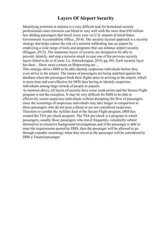 Layers Of Airport Security
Identifying terrorists at airports is a very difficult task for homeland security
professionals since terrorists can blend in very well with the more than 650 million
law abiding passengers that travel every year via U.S. airports (United States
Government Accountability Office, 2014). The security layered approach is a security
strategy that helps reduce the risk of a terrorist infiltrating into an airport by
employing a wide range of tools and programs that can enhance airport security
(Hoggan, 2012). The numerous layers of security are designed to be able to
prevent, identify, and stop a terrorist attack in case one of the previous security
layers failed to do so (Cason, Lu, Schreckengast, 2010, pg. 88). Each security layer
has their... Show more content on Helpwriting.net ...
This strategy allows DHS to be able identify suspicious individuals before they
even arrive to the airport. The names of passengers are being matched against the
database when the passengers book their flights prior to arriving to the airport, which
is more time and cost effective for DHS than having to identify suspicious
individuals among large crowds of people at airports.
As mention above, all layers of security have some weak points and the Secure Flight
program is not the exception. It may be very difficult for DHS to be able to
effectively screen suspicious individuals without disrupting the flow of passengers
since the screenings of suspicious individuals may take longer in comparison to
those passengers who do not pose a threat or are not considered suspicious.
Therefore to combat the Achilles heel of the Secure Flight program, DHS has
created the TSA pre check program. The TSA pre check is a program in which
passengers, usually those passengers who travel frequently, voluntarily submit
themselves to extensive background investigations and if the passenger is able to
meet the requirements posted by DHS, then the passenger will be allowed to go
through expedite screenings when they travel as the passenger will be considered by
DHS a Trusted passenger
 