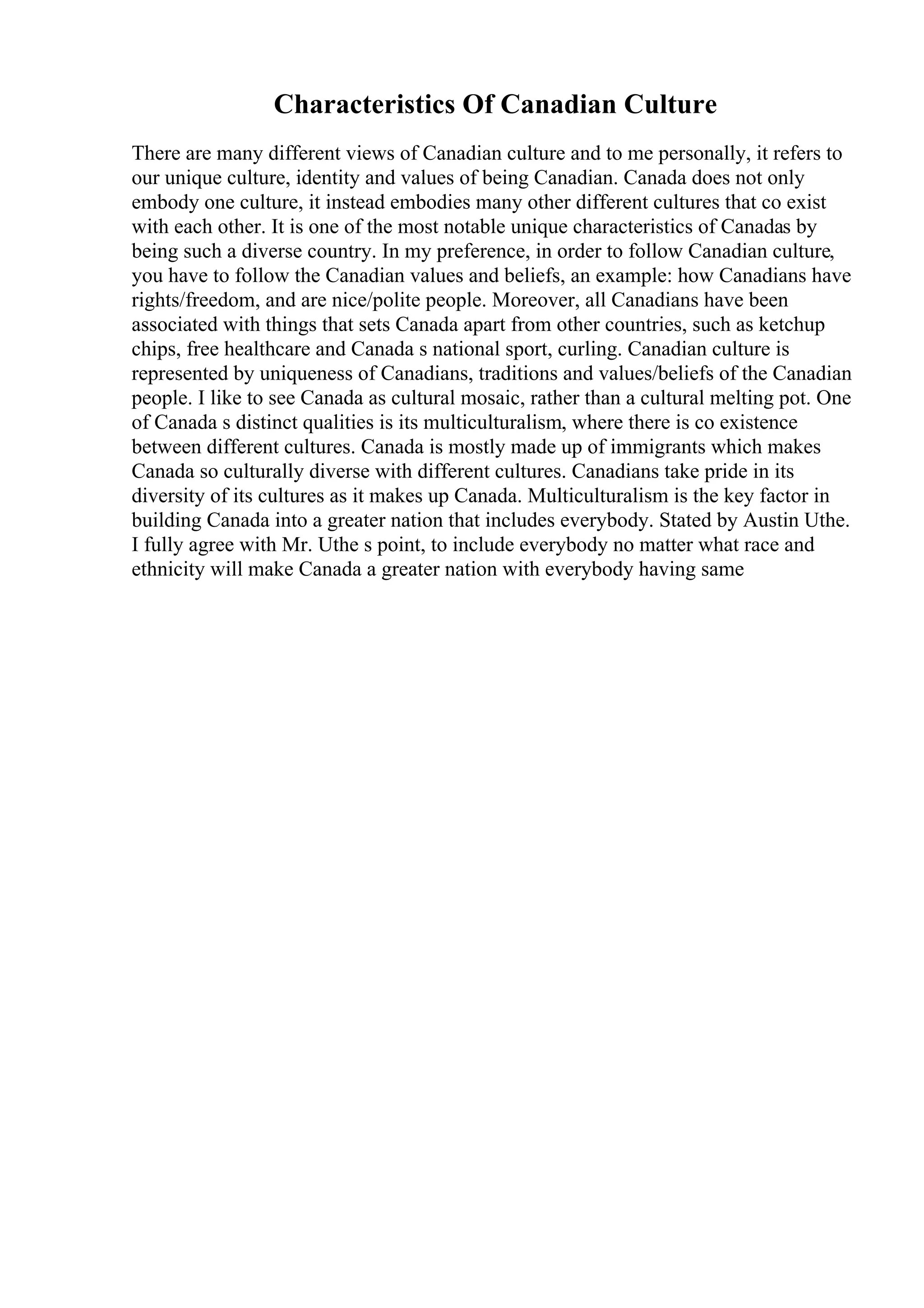 Characteristics Of Canadian Culture
There are many different views of Canadian culture and to me personally, it refers to
our unique culture, identity and values of being Canadian. Canada does not only
embody one culture, it instead embodies many other different cultures that co exist
with each other. It is one of the most notable unique characteristics of Canadas by
being such a diverse country. In my preference, in order to follow Canadian culture,
you have to follow the Canadian values and beliefs, an example: how Canadians have
rights/freedom, and are nice/polite people. Moreover, all Canadians have been
associated with things that sets Canada apart from other countries, such as ketchup
chips, free healthcare and Canada s national sport, curling. Canadian culture is
represented by uniqueness of Canadians, traditions and values/beliefs of the Canadian
people. I like to see Canada as cultural mosaic, rather than a cultural melting pot. One
of Canada s distinct qualities is its multiculturalism, where there is co existence
between different cultures. Canada is mostly made up of immigrants which makes
Canada so culturally diverse with different cultures. Canadians take pride in its
diversity of its cultures as it makes up Canada. Multiculturalism is the key factor in
building Canada into a greater nation that includes everybody. Stated by Austin Uthe.
I fully agree with Mr. Uthe s point, to include everybody no matter what race and
ethnicity will make Canada a greater nation with everybody having same
 