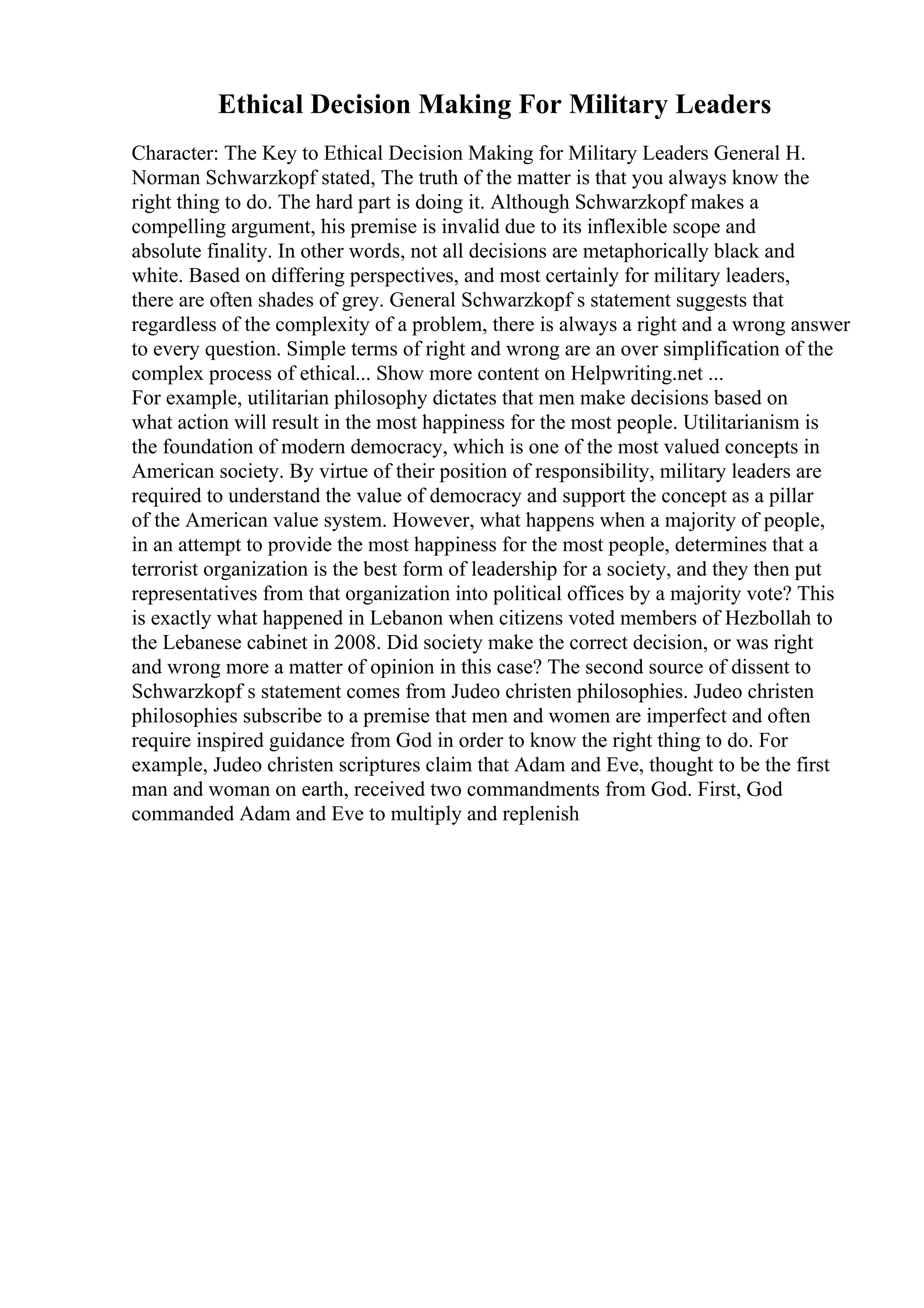 Ethical Decision Making For Military Leaders
Character: The Key to Ethical Decision Making for Military Leaders General H.
Norman Schwarzkopf stated, The truth of the matter is that you always know the
right thing to do. The hard part is doing it. Although Schwarzkopf makes a
compelling argument, his premise is invalid due to its inflexible scope and
absolute finality. In other words, not all decisions are metaphorically black and
white. Based on differing perspectives, and most certainly for military leaders,
there are often shades of grey. General Schwarzkopf s statement suggests that
regardless of the complexity of a problem, there is always a right and a wrong answer
to every question. Simple terms of right and wrong are an over simplification of the
complex process of ethical... Show more content on Helpwriting.net ...
For example, utilitarian philosophy dictates that men make decisions based on
what action will result in the most happiness for the most people. Utilitarianism is
the foundation of modern democracy, which is one of the most valued concepts in
American society. By virtue of their position of responsibility, military leaders are
required to understand the value of democracy and support the concept as a pillar
of the American value system. However, what happens when a majority of people,
in an attempt to provide the most happiness for the most people, determines that a
terrorist organization is the best form of leadership for a society, and they then put
representatives from that organization into political offices by a majority vote? This
is exactly what happened in Lebanon when citizens voted members of Hezbollah to
the Lebanese cabinet in 2008. Did society make the correct decision, or was right
and wrong more a matter of opinion in this case? The second source of dissent to
Schwarzkopf s statement comes from Judeo christen philosophies. Judeo christen
philosophies subscribe to a premise that men and women are imperfect and often
require inspired guidance from God in order to know the right thing to do. For
example, Judeo christen scriptures claim that Adam and Eve, thought to be the first
man and woman on earth, received two commandments from God. First, God
commanded Adam and Eve to multiply and replenish
 