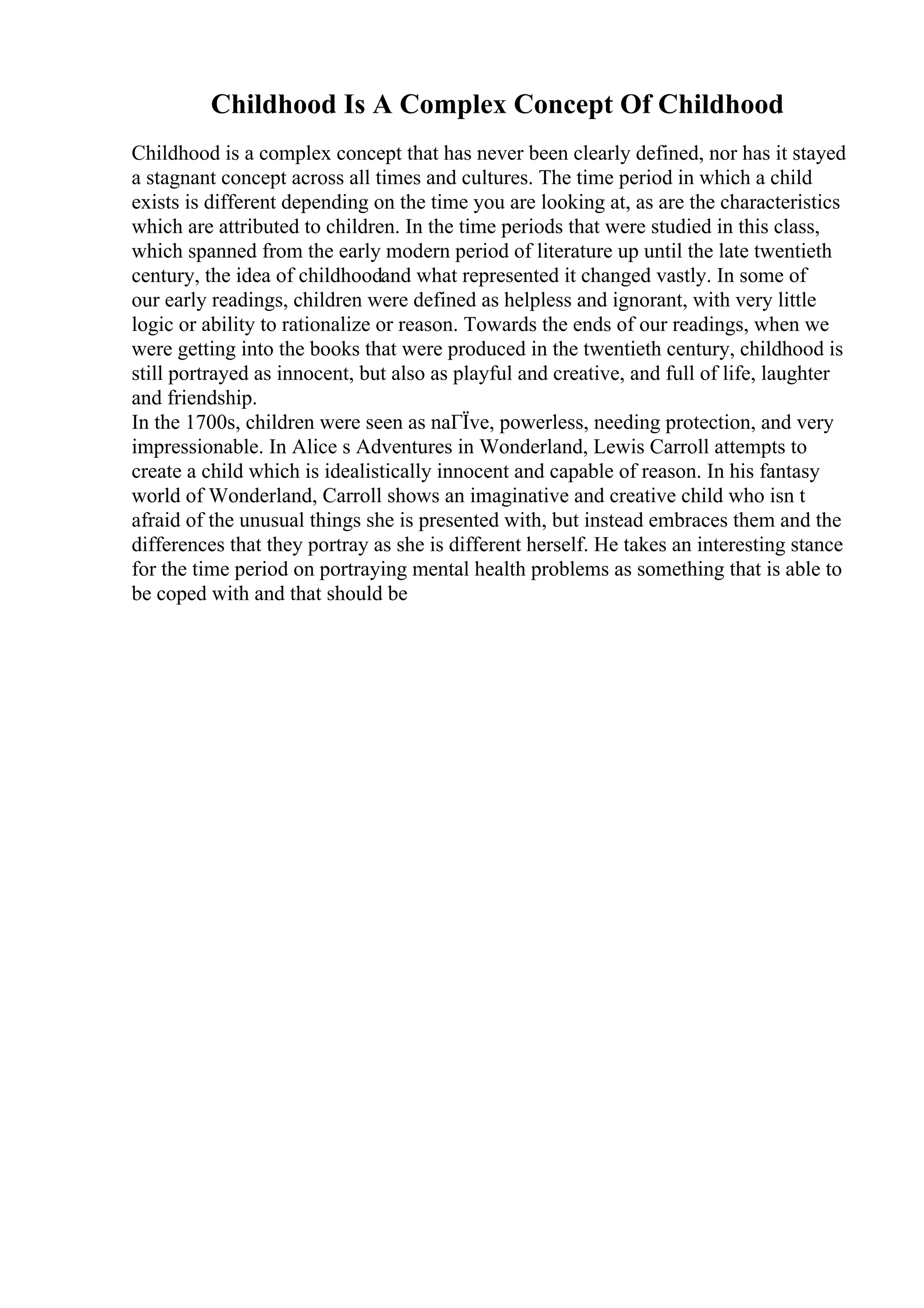 Childhood Is A Complex Concept Of Childhood
Childhood is a complex concept that has never been clearly defined, nor has it stayed
a stagnant concept across all times and cultures. The time period in which a child
exists is different depending on the time you are looking at, as are the characteristics
which are attributed to children. In the time periods that were studied in this class,
which spanned from the early modern period of literature up until the late twentieth
century, the idea of childhoodand what represented it changed vastly. In some of
our early readings, children were defined as helpless and ignorant, with very little
logic or ability to rationalize or reason. Towards the ends of our readings, when we
were getting into the books that were produced in the twentieth century, childhood is
still portrayed as innocent, but also as playful and creative, and full of life, laughter
and friendship.
In the 1700s, children were seen as naГЇve, powerless, needing protection, and very
impressionable. In Alice s Adventures in Wonderland, Lewis Carroll attempts to
create a child which is idealistically innocent and capable of reason. In his fantasy
world of Wonderland, Carroll shows an imaginative and creative child who isn t
afraid of the unusual things she is presented with, but instead embraces them and the
differences that they portray as she is different herself. He takes an interesting stance
for the time period on portraying mental health problems as something that is able to
be coped with and that should be
 