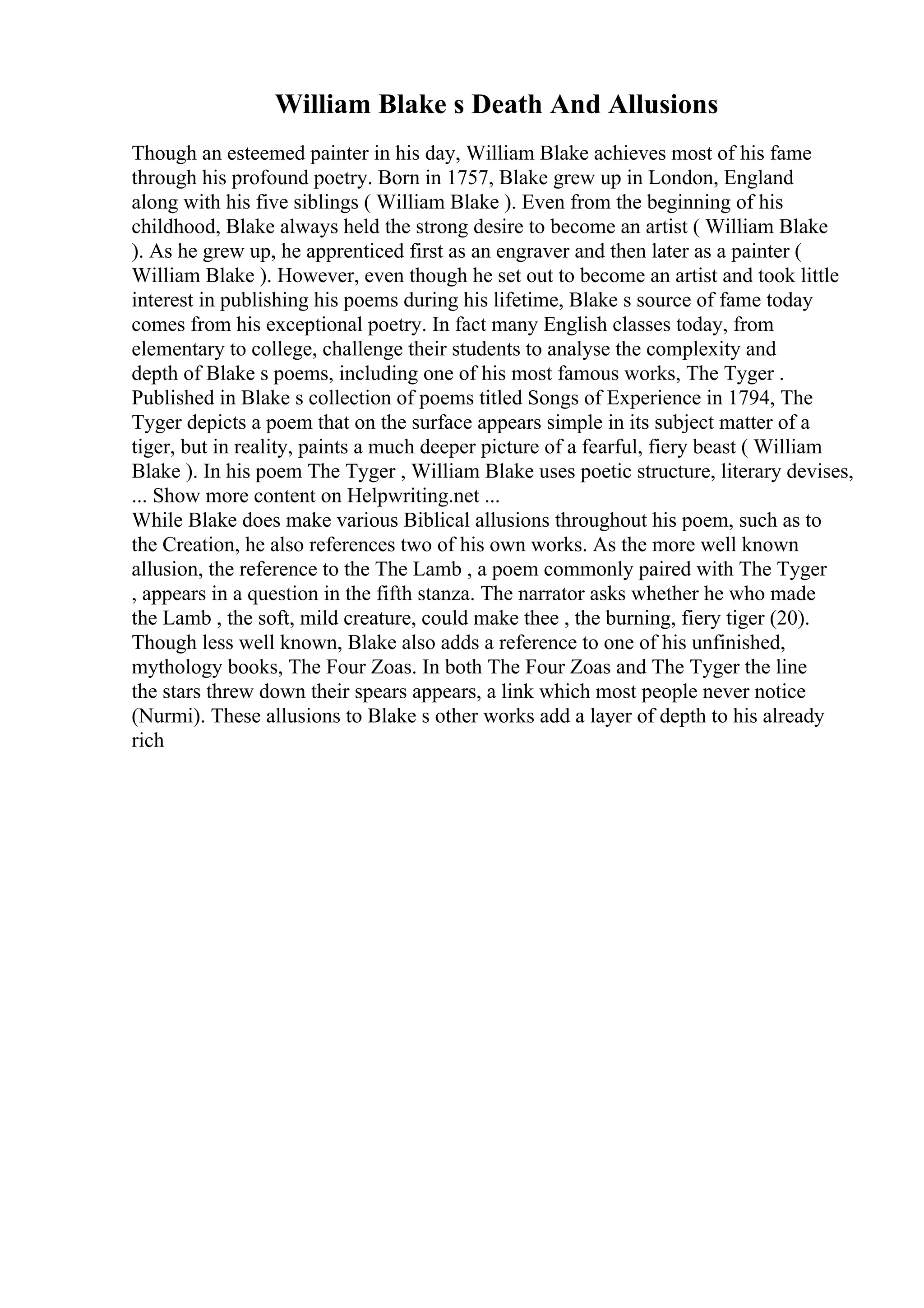 William Blake s Death And Allusions
Though an esteemed painter in his day, William Blake achieves most of his fame
through his profound poetry. Born in 1757, Blake grew up in London, England
along with his five siblings ( William Blake ). Even from the beginning of his
childhood, Blake always held the strong desire to become an artist ( William Blake
). As he grew up, he apprenticed first as an engraver and then later as a painter (
William Blake ). However, even though he set out to become an artist and took little
interest in publishing his poems during his lifetime, Blake s source of fame today
comes from his exceptional poetry. In fact many English classes today, from
elementary to college, challenge their students to analyse the complexity and
depth of Blake s poems, including one of his most famous works, The Tyger .
Published in Blake s collection of poems titled Songs of Experience in 1794, The
Tyger depicts a poem that on the surface appears simple in its subject matter of a
tiger, but in reality, paints a much deeper picture of a fearful, fiery beast ( William
Blake ). In his poem The Tyger , William Blake uses poetic structure, literary devises,
... Show more content on Helpwriting.net ...
While Blake does make various Biblical allusions throughout his poem, such as to
the Creation, he also references two of his own works. As the more well known
allusion, the reference to the The Lamb , a poem commonly paired with The Tyger
, appears in a question in the fifth stanza. The narrator asks whether he who made
the Lamb , the soft, mild creature, could make thee , the burning, fiery tiger (20).
Though less well known, Blake also adds a reference to one of his unfinished,
mythology books, The Four Zoas. In both The Four Zoas and The Tyger the line
the stars threw down their spears appears, a link which most people never notice
(Nurmi). These allusions to Blake s other works add a layer of depth to his already
rich
 