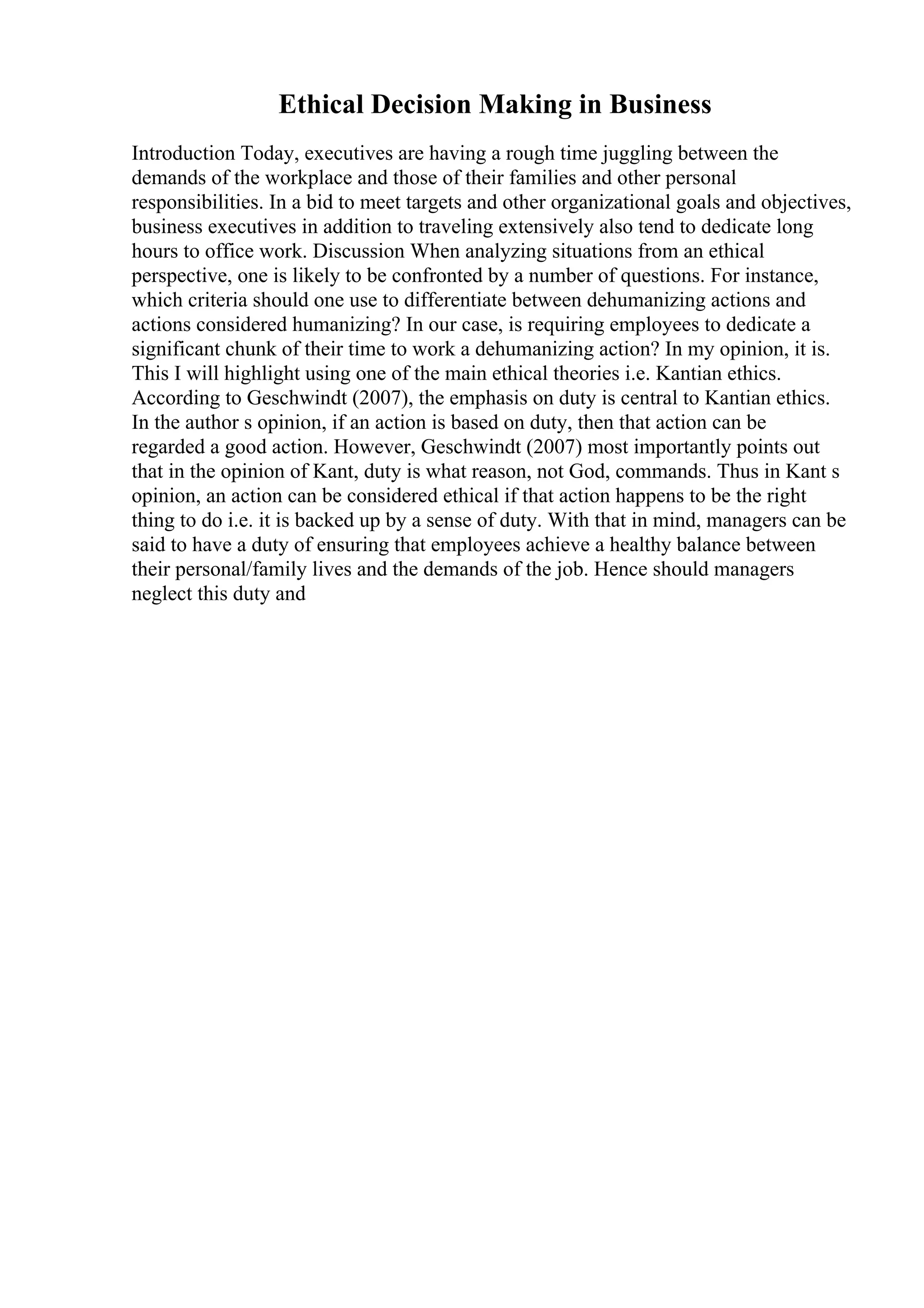 Ethical Decision Making in Business
Introduction Today, executives are having a rough time juggling between the
demands of the workplace and those of their families and other personal
responsibilities. In a bid to meet targets and other organizational goals and objectives,
business executives in addition to traveling extensively also tend to dedicate long
hours to office work. Discussion When analyzing situations from an ethical
perspective, one is likely to be confronted by a number of questions. For instance,
which criteria should one use to differentiate between dehumanizing actions and
actions considered humanizing? In our case, is requiring employees to dedicate a
significant chunk of their time to work a dehumanizing action? In my opinion, it is.
This I will highlight using one of the main ethical theories i.e. Kantian ethics.
According to Geschwindt (2007), the emphasis on duty is central to Kantian ethics.
In the author s opinion, if an action is based on duty, then that action can be
regarded a good action. However, Geschwindt (2007) most importantly points out
that in the opinion of Kant, duty is what reason, not God, commands. Thus in Kant s
opinion, an action can be considered ethical if that action happens to be the right
thing to do i.e. it is backed up by a sense of duty. With that in mind, managers can be
said to have a duty of ensuring that employees achieve a healthy balance between
their personal/family lives and the demands of the job. Hence should managers
neglect this duty and
 