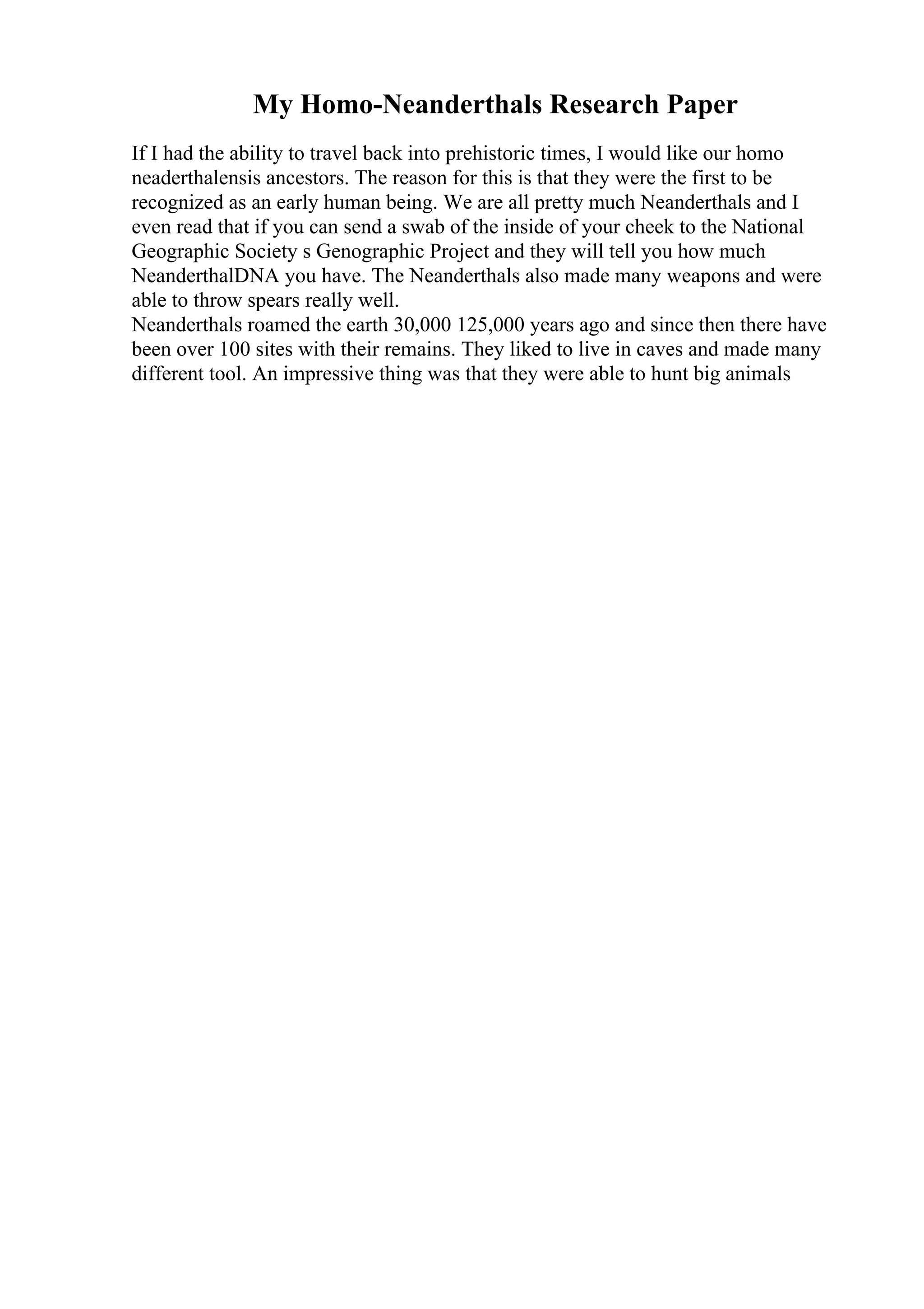 My Homo-Neanderthals Research Paper
If I had the ability to travel back into prehistoric times, I would like our homo
neaderthalensis ancestors. The reason for this is that they were the first to be
recognized as an early human being. We are all pretty much Neanderthals and I
even read that if you can send a swab of the inside of your cheek to the National
Geographic Society s Genographic Project and they will tell you how much
NeanderthalDNA you have. The Neanderthals also made many weapons and were
able to throw spears really well.
Neanderthals roamed the earth 30,000 125,000 years ago and since then there have
been over 100 sites with their remains. They liked to live in caves and made many
different tool. An impressive thing was that they were able to hunt big animals
 