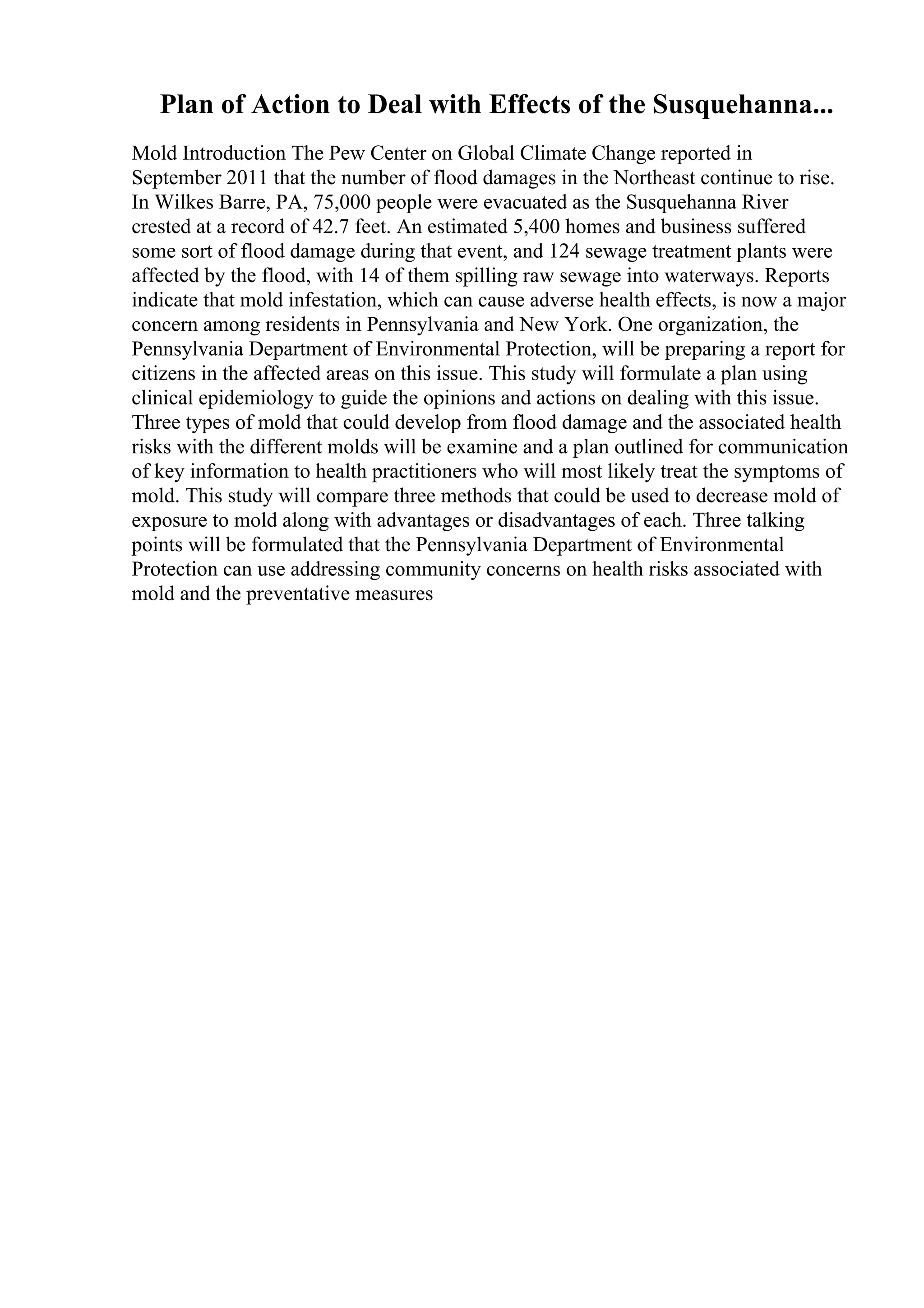 Plan of Action to Deal with Effects of the Susquehanna...
Mold Introduction The Pew Center on Global Climate Change reported in
September 2011 that the number of flood damages in the Northeast continue to rise.
In Wilkes Barre, PA, 75,000 people were evacuated as the Susquehanna River
crested at a record of 42.7 feet. An estimated 5,400 homes and business suffered
some sort of flood damage during that event, and 124 sewage treatment plants were
affected by the flood, with 14 of them spilling raw sewage into waterways. Reports
indicate that mold infestation, which can cause adverse health effects, is now a major
concern among residents in Pennsylvania and New York. One organization, the
Pennsylvania Department of Environmental Protection, will be preparing a report for
citizens in the affected areas on this issue. This study will formulate a plan using
clinical epidemiology to guide the opinions and actions on dealing with this issue.
Three types of mold that could develop from flood damage and the associated health
risks with the different molds will be examine and a plan outlined for communication
of key information to health practitioners who will most likely treat the symptoms of
mold. This study will compare three methods that could be used to decrease mold of
exposure to mold along with advantages or disadvantages of each. Three talking
points will be formulated that the Pennsylvania Department of Environmental
Protection can use addressing community concerns on health risks associated with
mold and the preventative measures
 