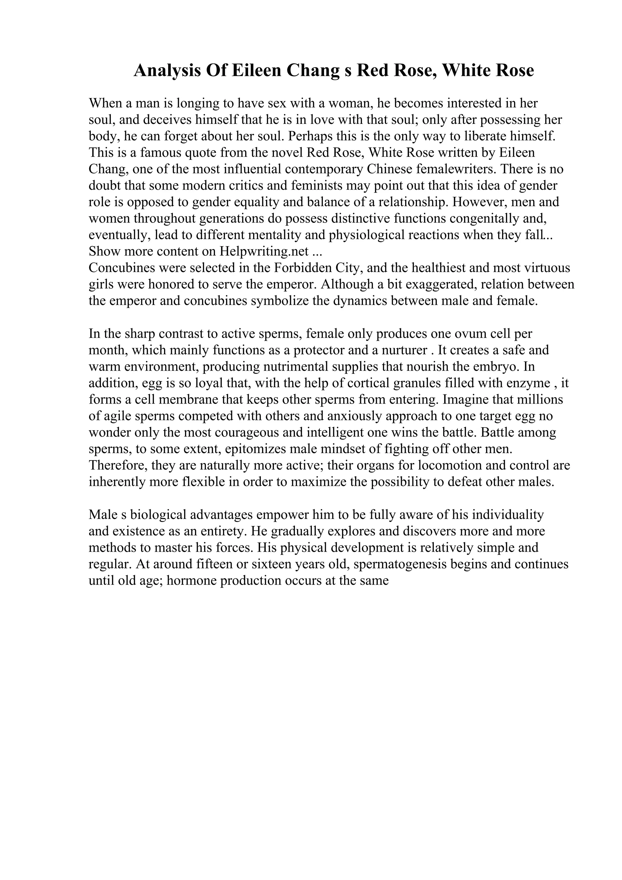 Analysis Of Eileen Chang s Red Rose, White Rose
When a man is longing to have sex with a woman, he becomes interested in her
soul, and deceives himself that he is in love with that soul; only after possessing her
body, he can forget about her soul. Perhaps this is the only way to liberate himself.
This is a famous quote from the novel Red Rose, White Rose written by Eileen
Chang, one of the most influential contemporary Chinese femalewriters. There is no
doubt that some modern critics and feminists may point out that this idea of gender
role is opposed to gender equality and balance of a relationship. However, men and
women throughout generations do possess distinctive functions congenitally and,
eventually, lead to different mentality and physiological reactions when they fall...
Show more content on Helpwriting.net ...
Concubines were selected in the Forbidden City, and the healthiest and most virtuous
girls were honored to serve the emperor. Although a bit exaggerated, relation between
the emperor and concubines symbolize the dynamics between male and female.
In the sharp contrast to active sperms, female only produces one ovum cell per
month, which mainly functions as a protector and a nurturer . It creates a safe and
warm environment, producing nutrimental supplies that nourish the embryo. In
addition, egg is so loyal that, with the help of cortical granules filled with enzyme , it
forms a cell membrane that keeps other sperms from entering. Imagine that millions
of agile sperms competed with others and anxiously approach to one target egg no
wonder only the most courageous and intelligent one wins the battle. Battle among
sperms, to some extent, epitomizes male mindset of fighting off other men.
Therefore, they are naturally more active; their organs for locomotion and control are
inherently more flexible in order to maximize the possibility to defeat other males.
Male s biological advantages empower him to be fully aware of his individuality
and existence as an entirety. He gradually explores and discovers more and more
methods to master his forces. His physical development is relatively simple and
regular. At around fifteen or sixteen years old, spermatogenesis begins and continues
until old age; hormone production occurs at the same
 