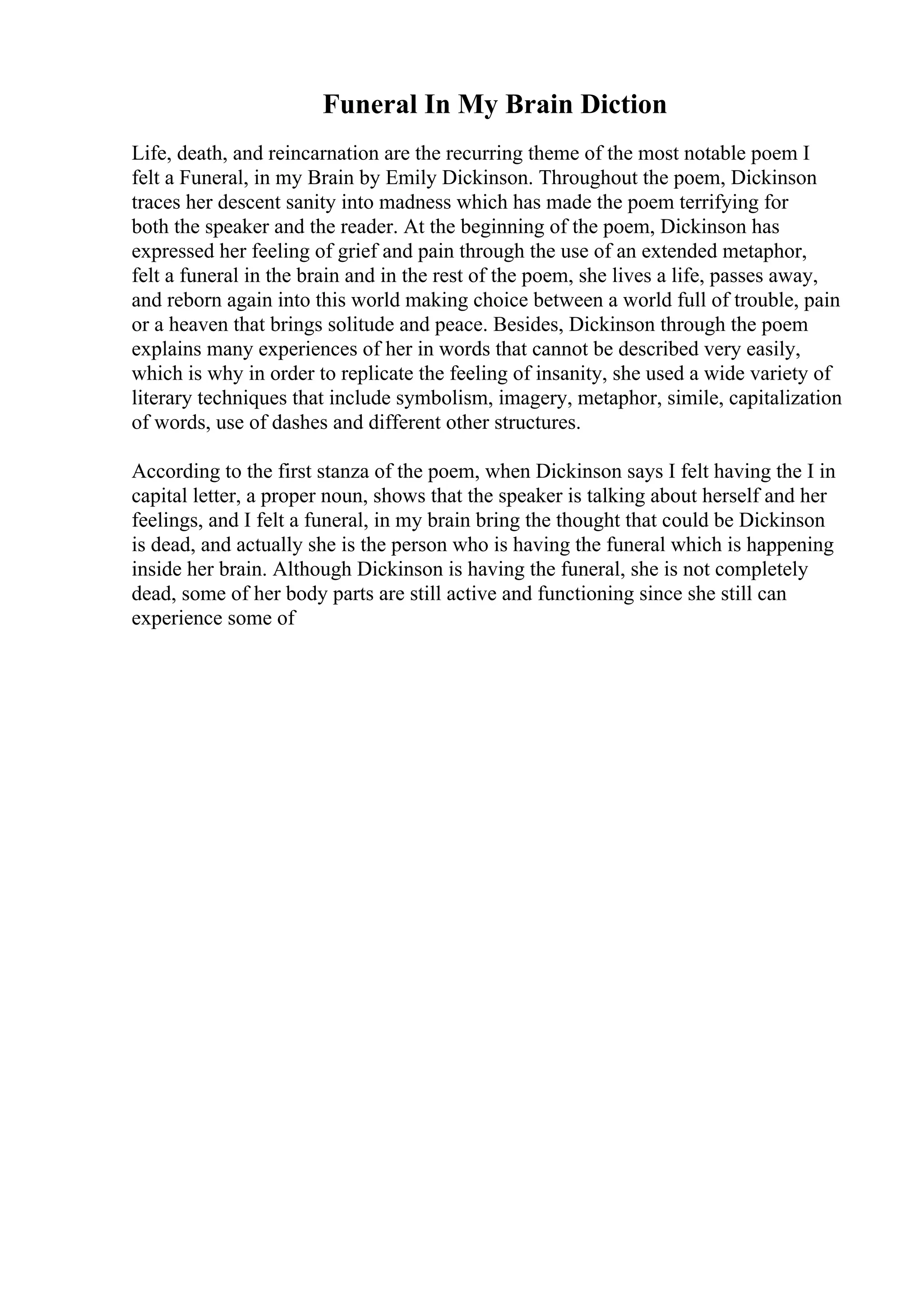 Funeral In My Brain Diction
Life, death, and reincarnation are the recurring theme of the most notable poem I
felt a Funeral, in my Brain by Emily Dickinson. Throughout the poem, Dickinson
traces her descent sanity into madness which has made the poem terrifying for
both the speaker and the reader. At the beginning of the poem, Dickinson has
expressed her feeling of grief and pain through the use of an extended metaphor,
felt a funeral in the brain and in the rest of the poem, she lives a life, passes away,
and reborn again into this world making choice between a world full of trouble, pain
or a heaven that brings solitude and peace. Besides, Dickinson through the poem
explains many experiences of her in words that cannot be described very easily,
which is why in order to replicate the feeling of insanity, she used a wide variety of
literary techniques that include symbolism, imagery, metaphor, simile, capitalization
of words, use of dashes and different other structures.
According to the first stanza of the poem, when Dickinson says I felt having the I in
capital letter, a proper noun, shows that the speaker is talking about herself and her
feelings, and I felt a funeral, in my brain bring the thought that could be Dickinson
is dead, and actually she is the person who is having the funeral which is happening
inside her brain. Although Dickinson is having the funeral, she is not completely
dead, some of her body parts are still active and functioning since she still can
experience some of
 