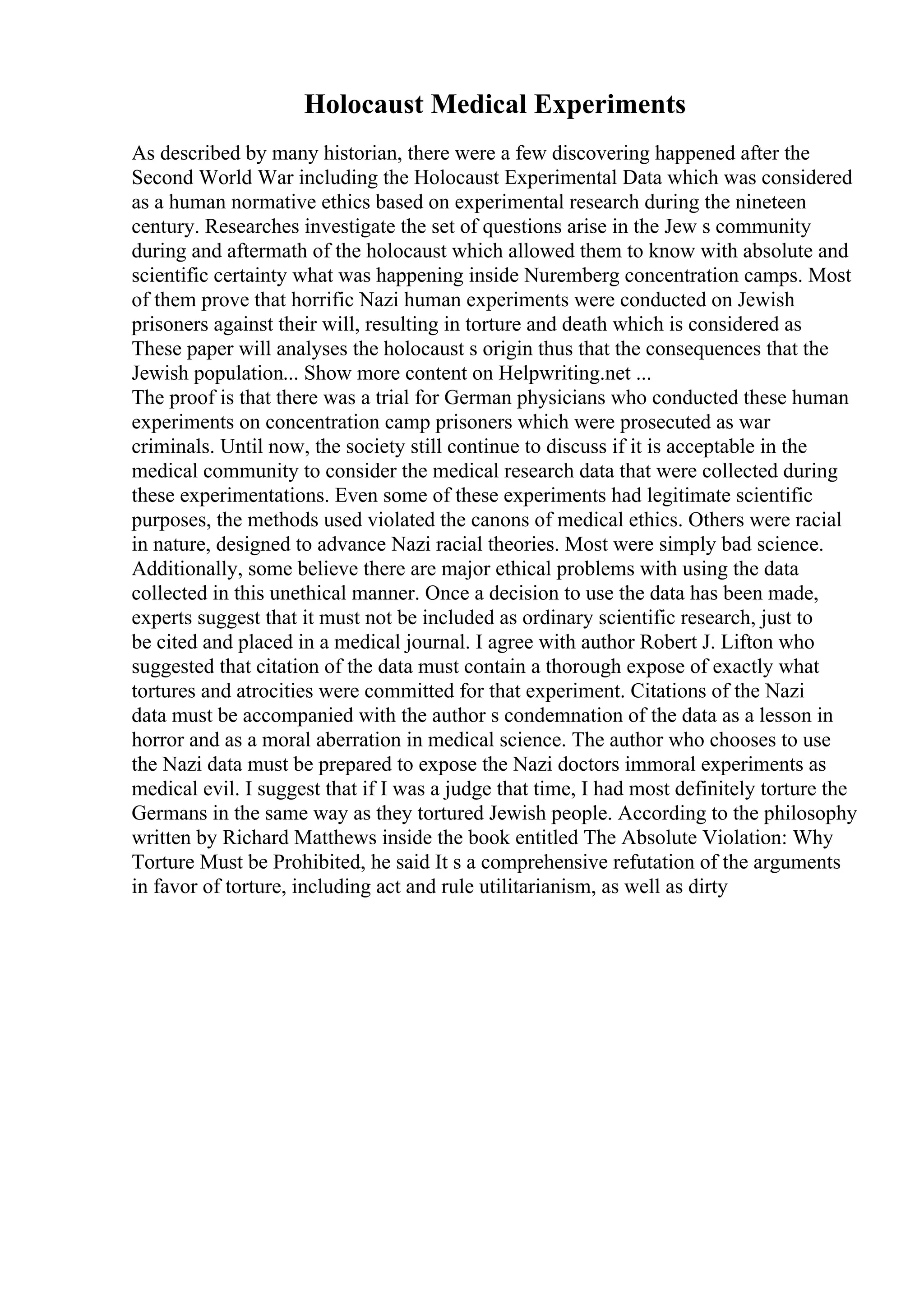 Holocaust Medical Experiments
As described by many historian, there were a few discovering happened after the
Second World War including the Holocaust Experimental Data which was considered
as a human normative ethics based on experimental research during the nineteen
century. Researches investigate the set of questions arise in the Jew s community
during and aftermath of the holocaust which allowed them to know with absolute and
scientific certainty what was happening inside Nuremberg concentration camps. Most
of them prove that horrific Nazi human experiments were conducted on Jewish
prisoners against their will, resulting in torture and death which is considered as
These paper will analyses the holocaust s origin thus that the consequences that the
Jewish population... Show more content on Helpwriting.net ...
The proof is that there was a trial for German physicians who conducted these human
experiments on concentration camp prisoners which were prosecuted as war
criminals. Until now, the society still continue to discuss if it is acceptable in the
medical community to consider the medical research data that were collected during
these experimentations. Even some of these experiments had legitimate scientific
purposes, the methods used violated the canons of medical ethics. Others were racial
in nature, designed to advance Nazi racial theories. Most were simply bad science.
Additionally, some believe there are major ethical problems with using the data
collected in this unethical manner. Once a decision to use the data has been made,
experts suggest that it must not be included as ordinary scientific research, just to
be cited and placed in a medical journal. I agree with author Robert J. Lifton who
suggested that citation of the data must contain a thorough expose of exactly what
tortures and atrocities were committed for that experiment. Citations of the Nazi
data must be accompanied with the author s condemnation of the data as a lesson in
horror and as a moral aberration in medical science. The author who chooses to use
the Nazi data must be prepared to expose the Nazi doctors immoral experiments as
medical evil. I suggest that if I was a judge that time, I had most definitely torture the
Germans in the same way as they tortured Jewish people. According to the philosophy
written by Richard Matthews inside the book entitled The Absolute Violation: Why
Torture Must be Prohibited, he said It s a comprehensive refutation of the arguments
in favor of torture, including act and rule utilitarianism, as well as dirty
 