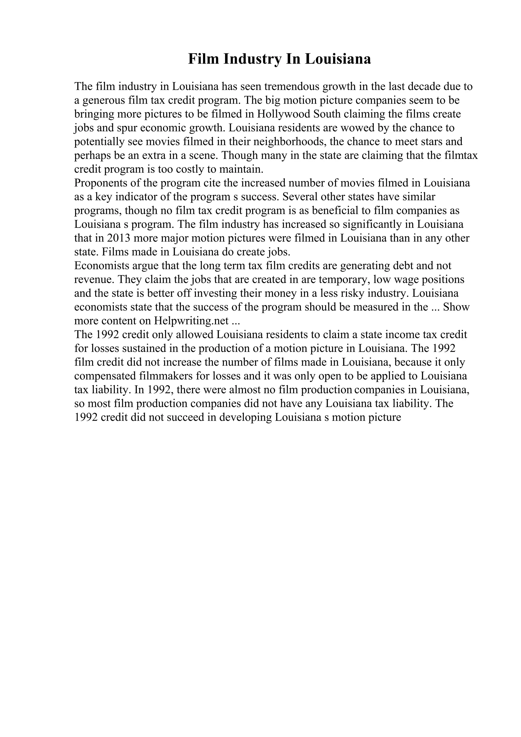 Film Industry In Louisiana
The film industry in Louisiana has seen tremendous growth in the last decade due to
a generous film tax credit program. The big motion picture companies seem to be
bringing more pictures to be filmed in Hollywood South claiming the films create
jobs and spur economic growth. Louisiana residents are wowed by the chance to
potentially see movies filmed in their neighborhoods, the chance to meet stars and
perhaps be an extra in a scene. Though many in the state are claiming that the filmtax
credit program is too costly to maintain.
Proponents of the program cite the increased number of movies filmed in Louisiana
as a key indicator of the program s success. Several other states have similar
programs, though no film tax credit program is as beneficial to film companies as
Louisiana s program. The film industry has increased so significantly in Louisiana
that in 2013 more major motion pictures were filmed in Louisiana than in any other
state. Films made in Louisiana do create jobs.
Economists argue that the long term tax film credits are generating debt and not
revenue. They claim the jobs that are created in are temporary, low wage positions
and the state is better off investing their money in a less risky industry. Louisiana
economists state that the success of the program should be measured in the ... Show
more content on Helpwriting.net ...
The 1992 credit only allowed Louisiana residents to claim a state income tax credit
for losses sustained in the production of a motion picture in Louisiana. The 1992
film credit did not increase the number of films made in Louisiana, because it only
compensated filmmakers for losses and it was only open to be applied to Louisiana
tax liability. In 1992, there were almost no film production companies in Louisiana,
so most film production companies did not have any Louisiana tax liability. The
1992 credit did not succeed in developing Louisiana s motion picture
 