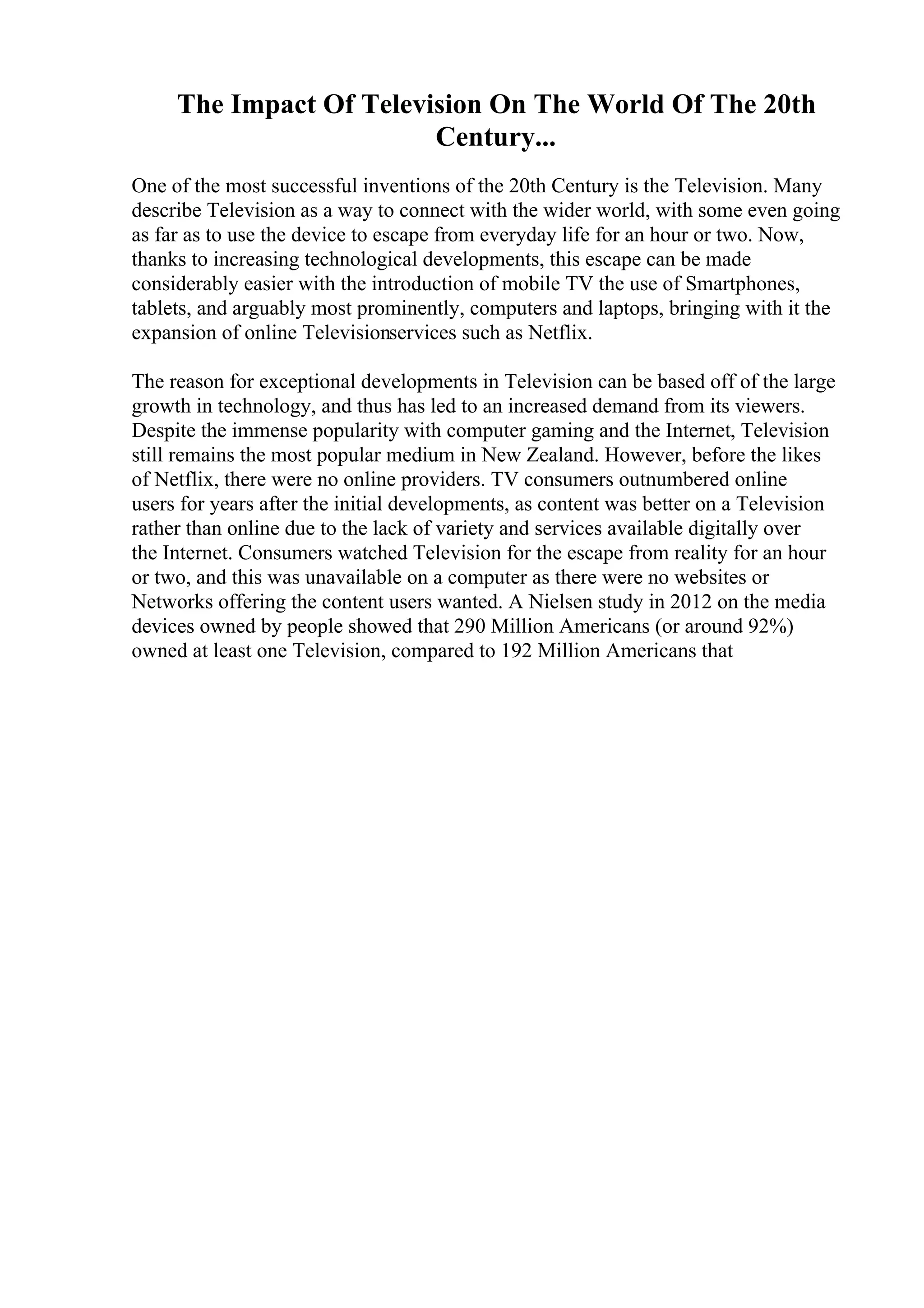 The Impact Of Television On The World Of The 20th
Century...
One of the most successful inventions of the 20th Century is the Television. Many
describe Television as a way to connect with the wider world, with some even going
as far as to use the device to escape from everyday life for an hour or two. Now,
thanks to increasing technological developments, this escape can be made
considerably easier with the introduction of mobile TV the use of Smartphones,
tablets, and arguably most prominently, computers and laptops, bringing with it the
expansion of online Televisionservices such as Netflix.
The reason for exceptional developments in Television can be based off of the large
growth in technology, and thus has led to an increased demand from its viewers.
Despite the immense popularity with computer gaming and the Internet, Television
still remains the most popular medium in New Zealand. However, before the likes
of Netflix, there were no online providers. TV consumers outnumbered online
users for years after the initial developments, as content was better on a Television
rather than online due to the lack of variety and services available digitally over
the Internet. Consumers watched Television for the escape from reality for an hour
or two, and this was unavailable on a computer as there were no websites or
Networks offering the content users wanted. A Nielsen study in 2012 on the media
devices owned by people showed that 290 Million Americans (or around 92%)
owned at least one Television, compared to 192 Million Americans that
 