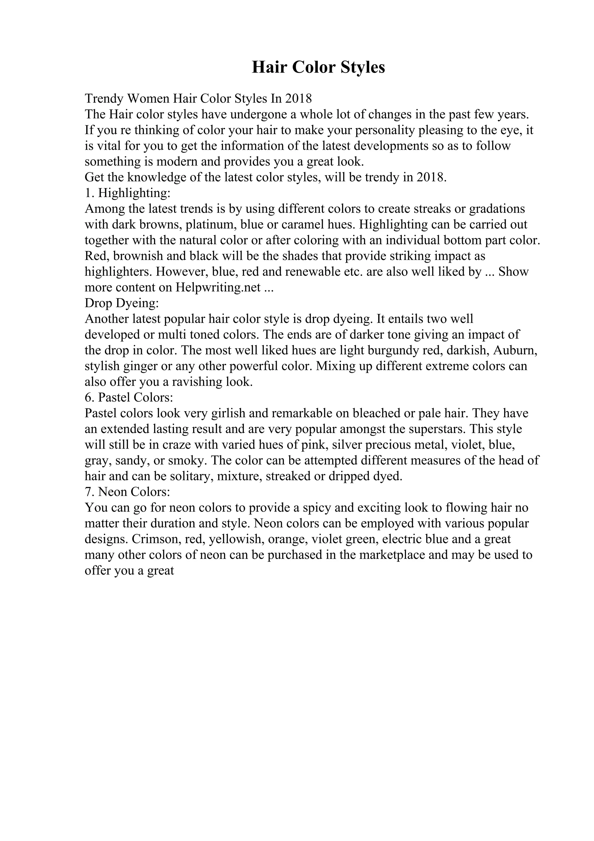 Hair Color Styles
Trendy Women Hair Color Styles In 2018
The Hair color styles have undergone a whole lot of changes in the past few years.
If you re thinking of color your hair to make your personality pleasing to the eye, it
is vital for you to get the information of the latest developments so as to follow
something is modern and provides you a great look.
Get the knowledge of the latest color styles, will be trendy in 2018.
1. Highlighting:
Among the latest trends is by using different colors to create streaks or gradations
with dark browns, platinum, blue or caramel hues. Highlighting can be carried out
together with the natural color or after coloring with an individual bottom part color.
Red, brownish and black will be the shades that provide striking impact as
highlighters. However, blue, red and renewable etc. are also well liked by ... Show
more content on Helpwriting.net ...
Drop Dyeing:
Another latest popular hair color style is drop dyeing. It entails two well
developed or multi toned colors. The ends are of darker tone giving an impact of
the drop in color. The most well liked hues are light burgundy red, darkish, Auburn,
stylish ginger or any other powerful color. Mixing up different extreme colors can
also offer you a ravishing look.
6. Pastel Colors:
Pastel colors look very girlish and remarkable on bleached or pale hair. They have
an extended lasting result and are very popular amongst the superstars. This style
will still be in craze with varied hues of pink, silver precious metal, violet, blue,
gray, sandy, or smoky. The color can be attempted different measures of the head of
hair and can be solitary, mixture, streaked or dripped dyed.
7. Neon Colors:
You can go for neon colors to provide a spicy and exciting look to flowing hair no
matter their duration and style. Neon colors can be employed with various popular
designs. Crimson, red, yellowish, orange, violet green, electric blue and a great
many other colors of neon can be purchased in the marketplace and may be used to
offer you a great
 
