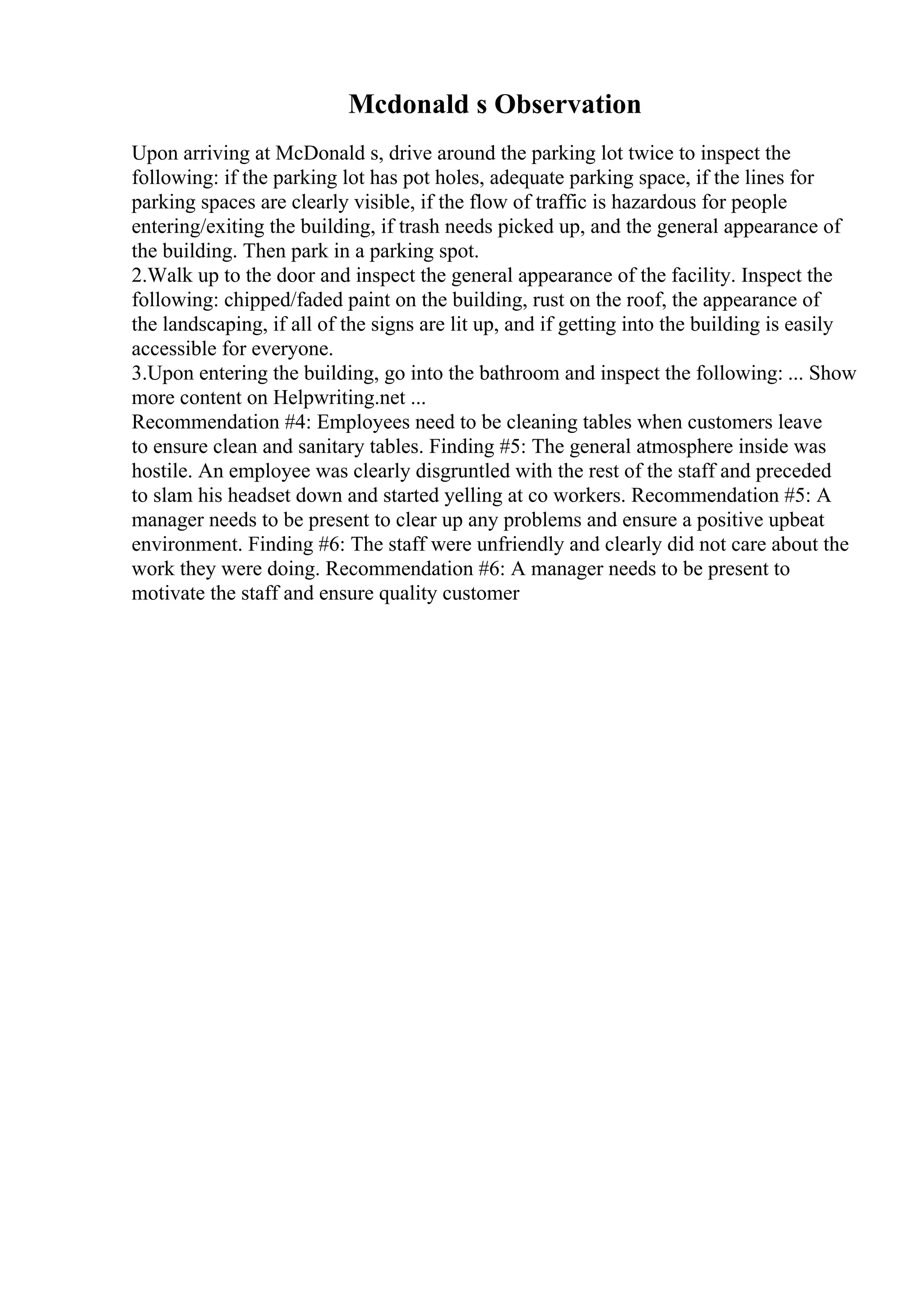Mcdonald s Observation
Upon arriving at McDonald s, drive around the parking lot twice to inspect the
following: if the parking lot has pot holes, adequate parking space, if the lines for
parking spaces are clearly visible, if the flow of traffic is hazardous for people
entering/exiting the building, if trash needs picked up, and the general appearance of
the building. Then park in a parking spot.
2.Walk up to the door and inspect the general appearance of the facility. Inspect the
following: chipped/faded paint on the building, rust on the roof, the appearance of
the landscaping, if all of the signs are lit up, and if getting into the building is easily
accessible for everyone.
3.Upon entering the building, go into the bathroom and inspect the following: ... Show
more content on Helpwriting.net ...
Recommendation #4: Employees need to be cleaning tables when customers leave
to ensure clean and sanitary tables. Finding #5: The general atmosphere inside was
hostile. An employee was clearly disgruntled with the rest of the staff and preceded
to slam his headset down and started yelling at co workers. Recommendation #5: A
manager needs to be present to clear up any problems and ensure a positive upbeat
environment. Finding #6: The staff were unfriendly and clearly did not care about the
work they were doing. Recommendation #6: A manager needs to be present to
motivate the staff and ensure quality customer
 