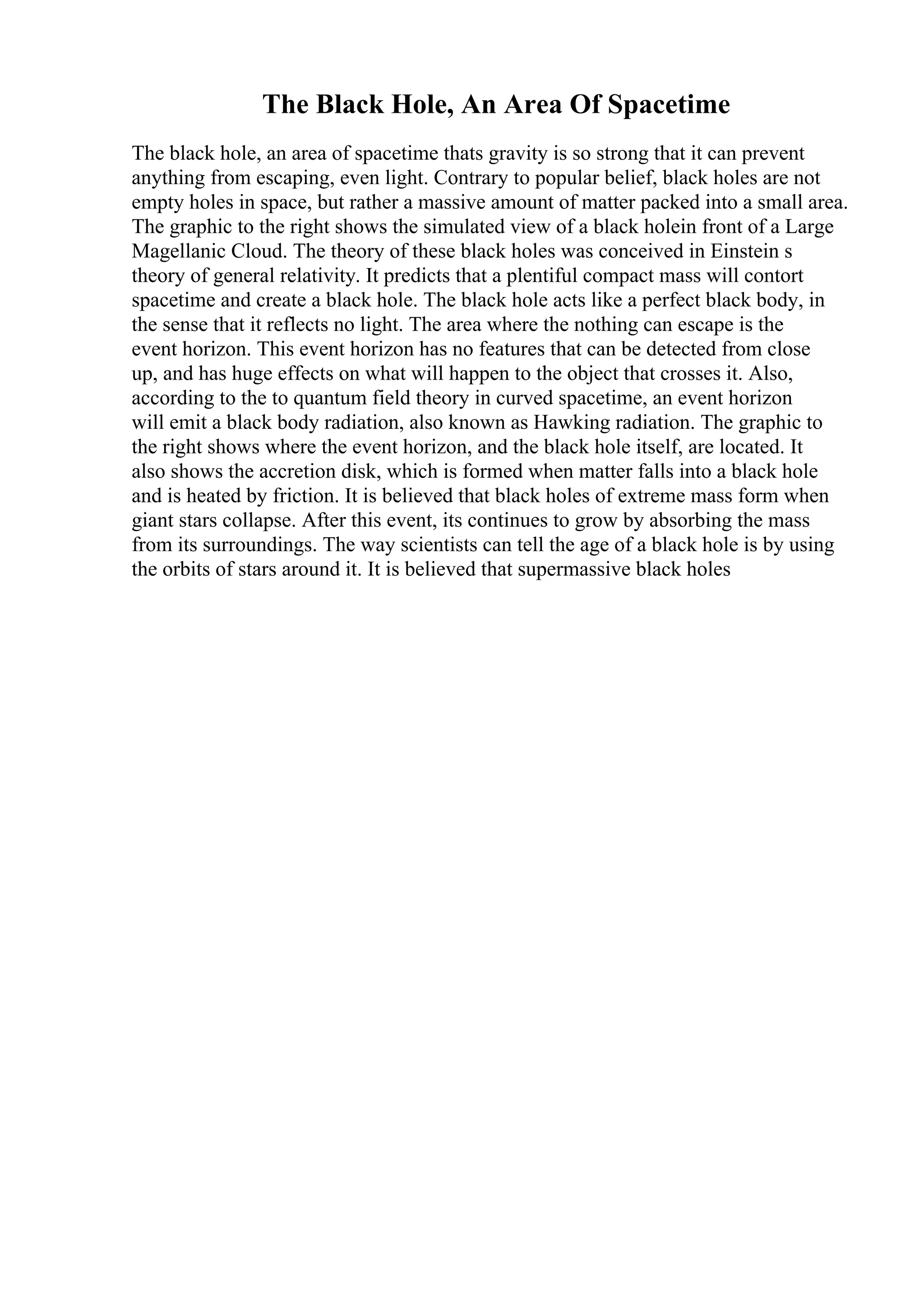 The Black Hole, An Area Of Spacetime
The black hole, an area of spacetime thats gravity is so strong that it can prevent
anything from escaping, even light. Contrary to popular belief, black holes are not
empty holes in space, but rather a massive amount of matter packed into a small area.
The graphic to the right shows the simulated view of a black holein front of a Large
Magellanic Cloud. The theory of these black holes was conceived in Einstein s
theory of general relativity. It predicts that a plentiful compact mass will contort
spacetime and create a black hole. The black hole acts like a perfect black body, in
the sense that it reflects no light. The area where the nothing can escape is the
event horizon. This event horizon has no features that can be detected from close
up, and has huge effects on what will happen to the object that crosses it. Also,
according to the to quantum field theory in curved spacetime, an event horizon
will emit a black body radiation, also known as Hawking radiation. The graphic to
the right shows where the event horizon, and the black hole itself, are located. It
also shows the accretion disk, which is formed when matter falls into a black hole
and is heated by friction. It is believed that black holes of extreme mass form when
giant stars collapse. After this event, its continues to grow by absorbing the mass
from its surroundings. The way scientists can tell the age of a black hole is by using
the orbits of stars around it. It is believed that supermassive black holes
 