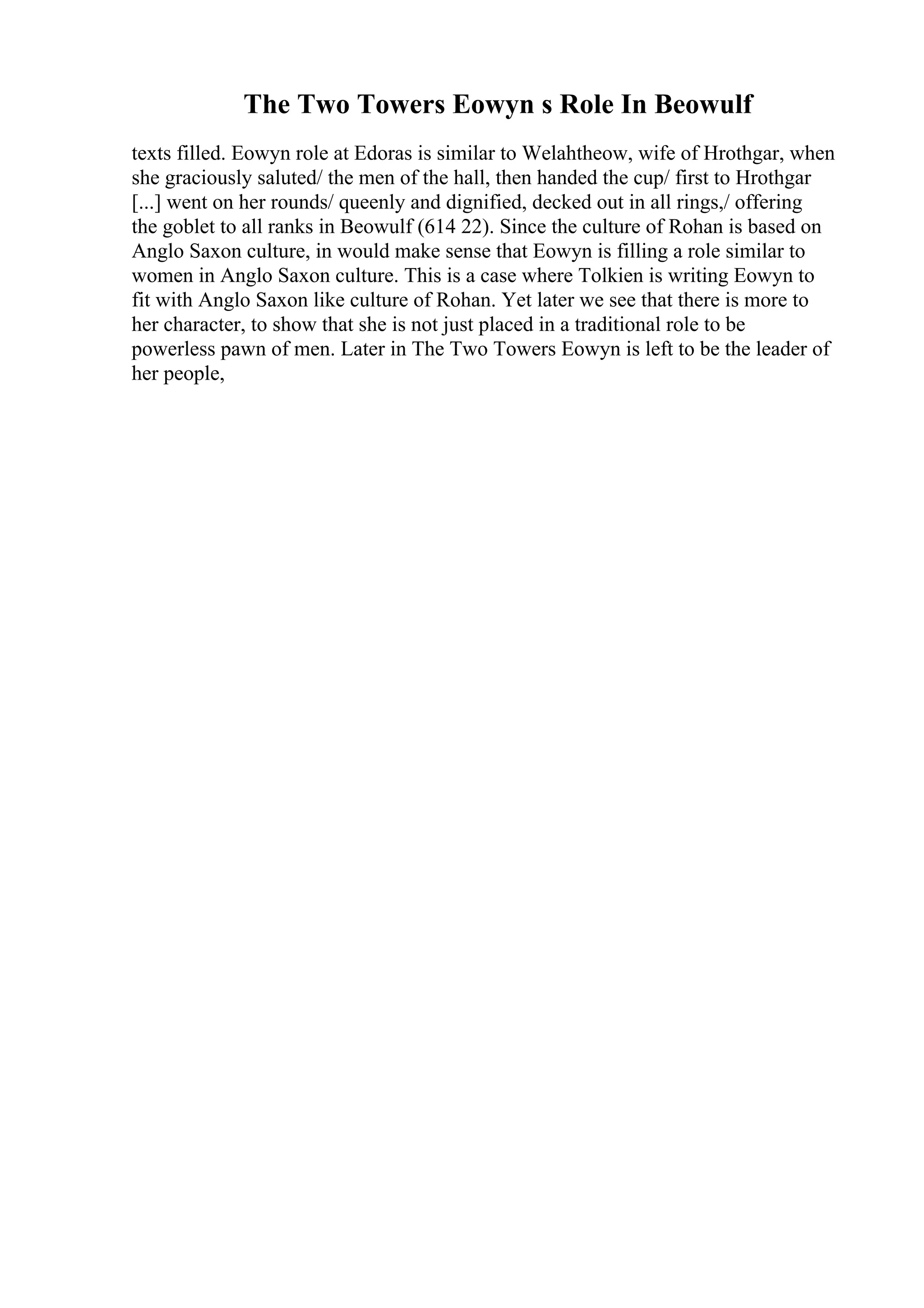 The Two Towers Eowyn s Role In Beowulf
texts filled. Eowyn role at Edoras is similar to Welahtheow, wife of Hrothgar, when
she graciously saluted/ the men of the hall, then handed the cup/ first to Hrothgar
[...] went on her rounds/ queenly and dignified, decked out in all rings,/ offering
the goblet to all ranks in Beowulf (614 22). Since the culture of Rohan is based on
Anglo Saxon culture, in would make sense that Eowyn is filling a role similar to
women in Anglo Saxon culture. This is a case where Tolkien is writing Eowyn to
fit with Anglo Saxon like culture of Rohan. Yet later we see that there is more to
her character, to show that she is not just placed in a traditional role to be
powerless pawn of men. Later in The Two Towers Eowyn is left to be the leader of
her people,
 
