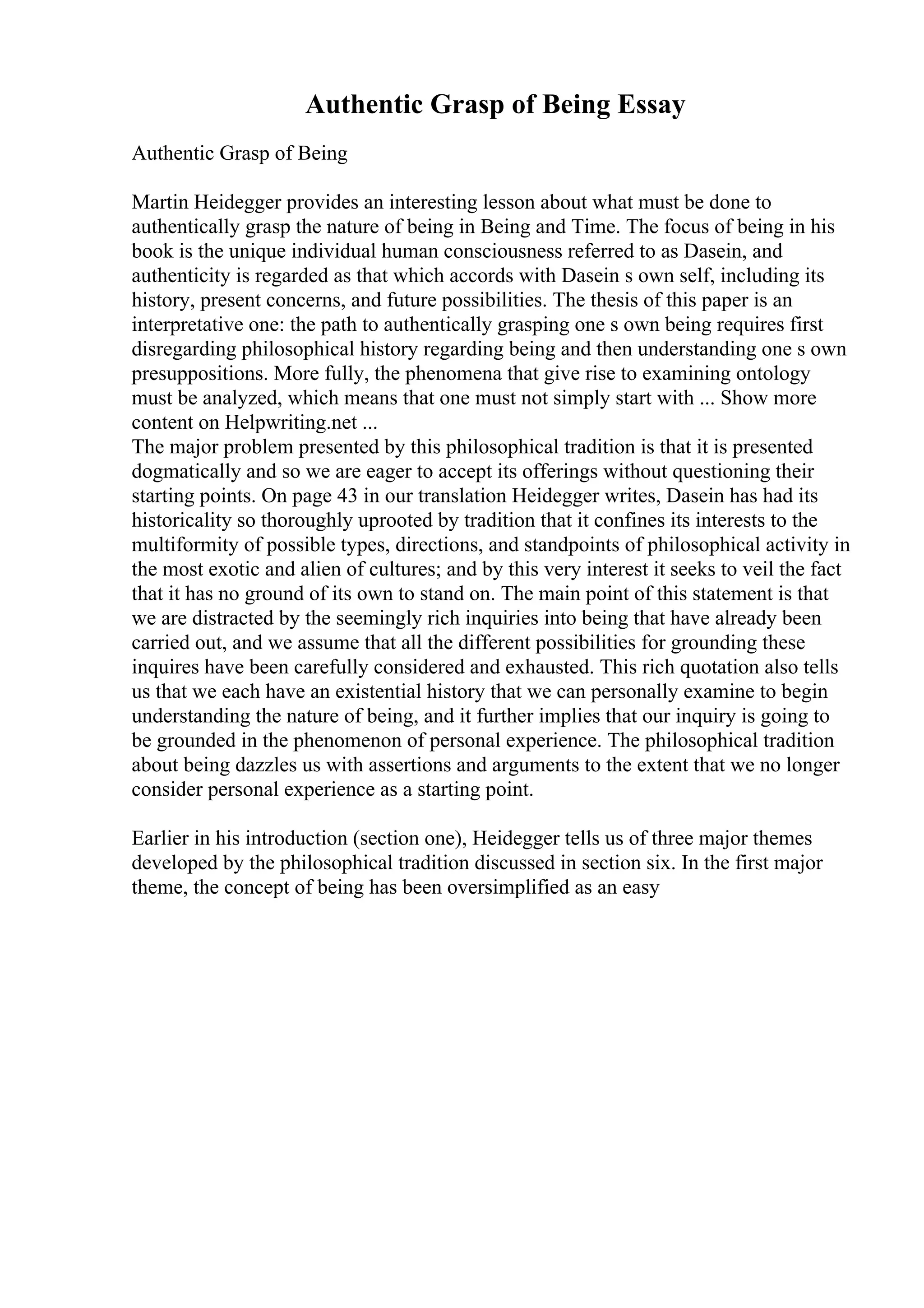 Authentic Grasp of Being Essay
Authentic Grasp of Being
Martin Heidegger provides an interesting lesson about what must be done to
authentically grasp the nature of being in Being and Time. The focus of being in his
book is the unique individual human consciousness referred to as Dasein, and
authenticity is regarded as that which accords with Dasein s own self, including its
history, present concerns, and future possibilities. The thesis of this paper is an
interpretative one: the path to authentically grasping one s own being requires first
disregarding philosophical history regarding being and then understanding one s own
presuppositions. More fully, the phenomena that give rise to examining ontology
must be analyzed, which means that one must not simply start with ... Show more
content on Helpwriting.net ...
The major problem presented by this philosophical tradition is that it is presented
dogmatically and so we are eager to accept its offerings without questioning their
starting points. On page 43 in our translation Heidegger writes, Dasein has had its
historicality so thoroughly uprooted by tradition that it confines its interests to the
multiformity of possible types, directions, and standpoints of philosophical activity in
the most exotic and alien of cultures; and by this very interest it seeks to veil the fact
that it has no ground of its own to stand on. The main point of this statement is that
we are distracted by the seemingly rich inquiries into being that have already been
carried out, and we assume that all the different possibilities for grounding these
inquires have been carefully considered and exhausted. This rich quotation also tells
us that we each have an existential history that we can personally examine to begin
understanding the nature of being, and it further implies that our inquiry is going to
be grounded in the phenomenon of personal experience. The philosophical tradition
about being dazzles us with assertions and arguments to the extent that we no longer
consider personal experience as a starting point.
Earlier in his introduction (section one), Heidegger tells us of three major themes
developed by the philosophical tradition discussed in section six. In the first major
theme, the concept of being has been oversimplified as an easy
 