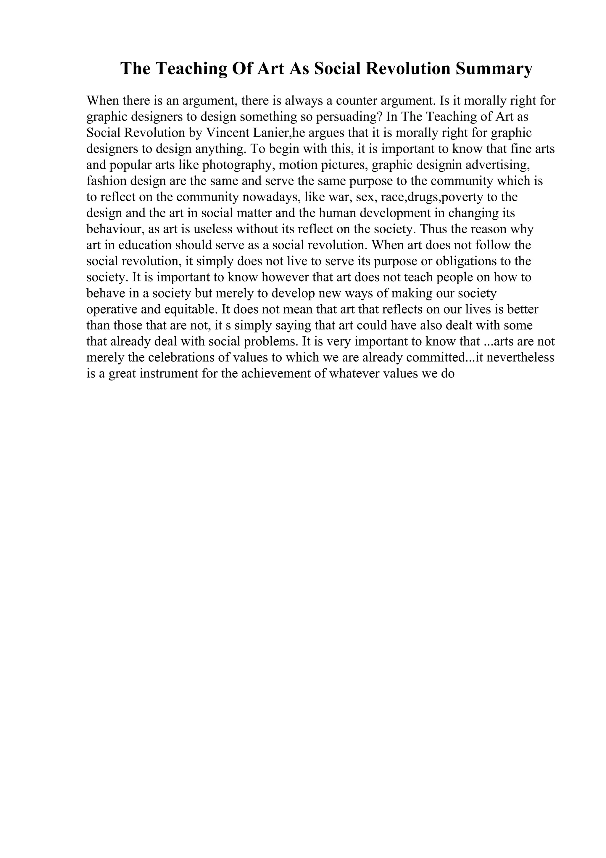 The Teaching Of Art As Social Revolution Summary
When there is an argument, there is always a counter argument. Is it morally right for
graphic designers to design something so persuading? In The Teaching of Art as
Social Revolution by Vincent Lanier,he argues that it is morally right for graphic
designers to design anything. To begin with this, it is important to know that fine arts
and popular arts like photography, motion pictures, graphic designin advertising,
fashion design are the same and serve the same purpose to the community which is
to reflect on the community nowadays, like war, sex, race,drugs,poverty to the
design and the art in social matter and the human development in changing its
behaviour, as art is useless without its reflect on the society. Thus the reason why
art in education should serve as a social revolution. When art does not follow the
social revolution, it simply does not live to serve its purpose or obligations to the
society. It is important to know however that art does not teach people on how to
behave in a society but merely to develop new ways of making our society
operative and equitable. It does not mean that art that reflects on our lives is better
than those that are not, it s simply saying that art could have also dealt with some
that already deal with social problems. It is very important to know that ...arts are not
merely the celebrations of values to which we are already committed...it nevertheless
is a great instrument for the achievement of whatever values we do
 