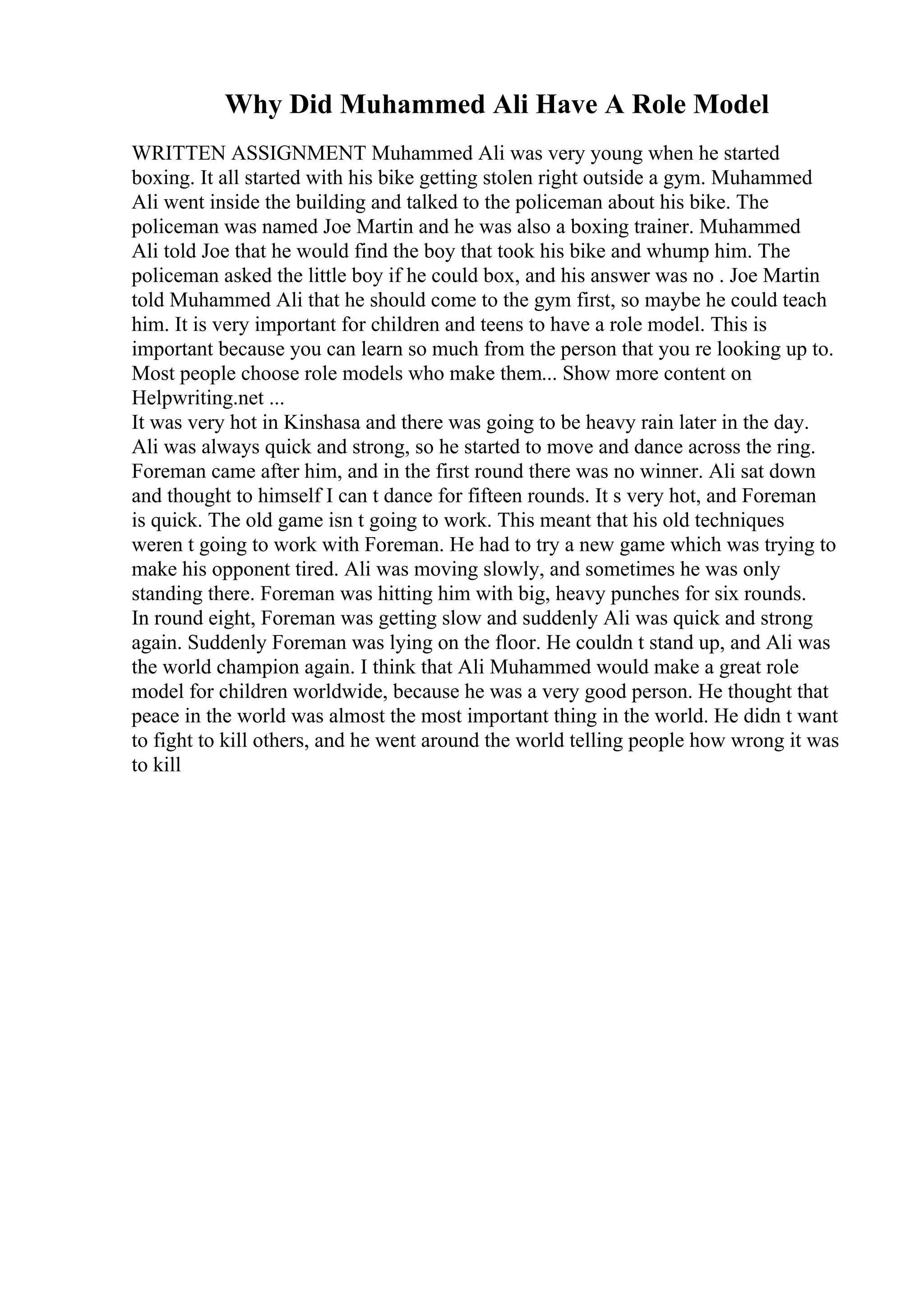 Why Did Muhammed Ali Have A Role Model
WRITTEN ASSIGNMENT Muhammed Ali was very young when he started
boxing. It all started with his bike getting stolen right outside a gym. Muhammed
Ali went inside the building and talked to the policeman about his bike. The
policeman was named Joe Martin and he was also a boxing trainer. Muhammed
Ali told Joe that he would find the boy that took his bike and whump him. The
policeman asked the little boy if he could box, and his answer was no . Joe Martin
told Muhammed Ali that he should come to the gym first, so maybe he could teach
him. It is very important for children and teens to have a role model. This is
important because you can learn so much from the person that you re looking up to.
Most people choose role models who make them... Show more content on
Helpwriting.net ...
It was very hot in Kinshasa and there was going to be heavy rain later in the day.
Ali was always quick and strong, so he started to move and dance across the ring.
Foreman came after him, and in the first round there was no winner. Ali sat down
and thought to himself I can t dance for fifteen rounds. It s very hot, and Foreman
is quick. The old game isn t going to work. This meant that his old techniques
weren t going to work with Foreman. He had to try a new game which was trying to
make his opponent tired. Ali was moving slowly, and sometimes he was only
standing there. Foreman was hitting him with big, heavy punches for six rounds.
In round eight, Foreman was getting slow and suddenly Ali was quick and strong
again. Suddenly Foreman was lying on the floor. He couldn t stand up, and Ali was
the world champion again. I think that Ali Muhammed would make a great role
model for children worldwide, because he was a very good person. He thought that
peace in the world was almost the most important thing in the world. He didn t want
to fight to kill others, and he went around the world telling people how wrong it was
to kill
 