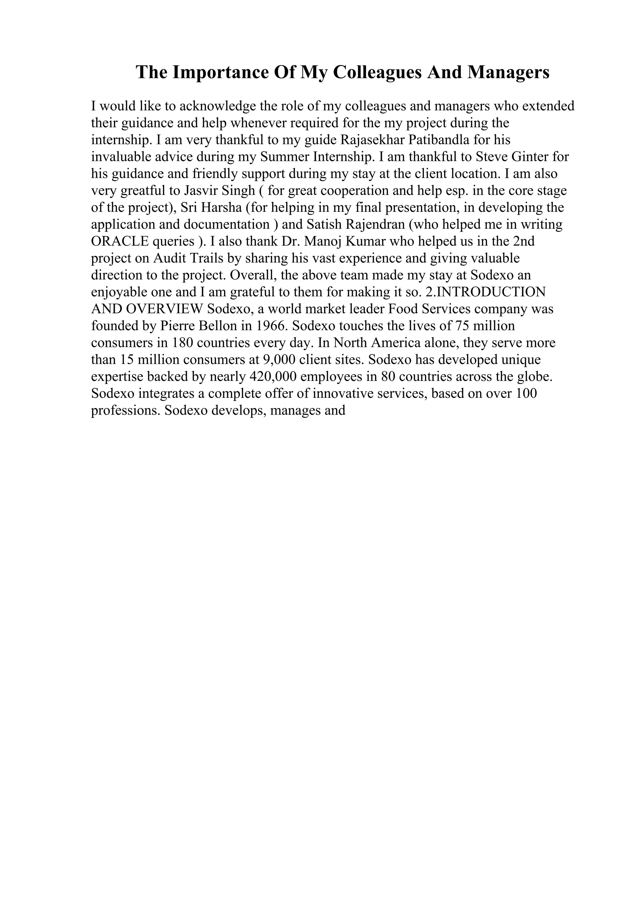 The Importance Of My Colleagues And Managers
I would like to acknowledge the role of my colleagues and managers who extended
their guidance and help whenever required for the my project during the
internship. I am very thankful to my guide Rajasekhar Patibandla for his
invaluable advice during my Summer Internship. I am thankful to Steve Ginter for
his guidance and friendly support during my stay at the client location. I am also
very greatful to Jasvir Singh ( for great cooperation and help esp. in the core stage
of the project), Sri Harsha (for helping in my final presentation, in developing the
application and documentation ) and Satish Rajendran (who helped me in writing
ORACLE queries ). I also thank Dr. Manoj Kumar who helped us in the 2nd
project on Audit Trails by sharing his vast experience and giving valuable
direction to the project. Overall, the above team made my stay at Sodexo an
enjoyable one and I am grateful to them for making it so. 2.INTRODUCTION
AND OVERVIEW Sodexo, a world market leader Food Services company was
founded by Pierre Bellon in 1966. Sodexo touches the lives of 75 million
consumers in 180 countries every day. In North America alone, they serve more
than 15 million consumers at 9,000 client sites. Sodexo has developed unique
expertise backed by nearly 420,000 employees in 80 countries across the globe.
Sodexo integrates a complete offer of innovative services, based on over 100
professions. Sodexo develops, manages and
 