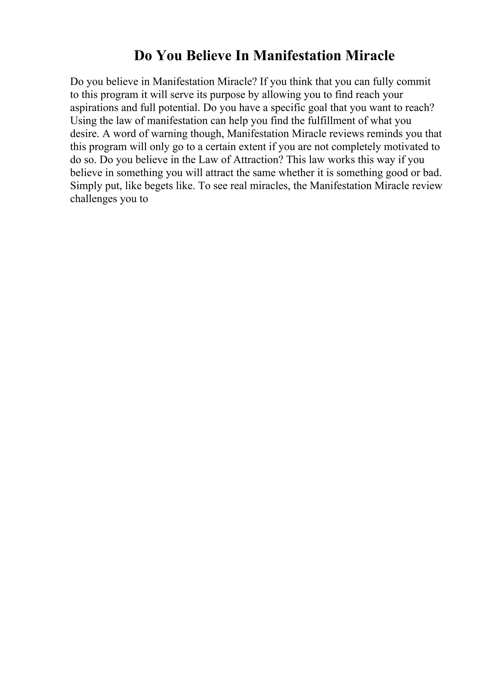 Do You Believe In Manifestation Miracle
Do you believe in Manifestation Miracle? If you think that you can fully commit
to this program it will serve its purpose by allowing you to find reach your
aspirations and full potential. Do you have a specific goal that you want to reach?
Using the law of manifestation can help you find the fulfillment of what you
desire. A word of warning though, Manifestation Miracle reviews reminds you that
this program will only go to a certain extent if you are not completely motivated to
do so. Do you believe in the Law of Attraction? This law works this way if you
believe in something you will attract the same whether it is something good or bad.
Simply put, like begets like. To see real miracles, the Manifestation Miracle review
challenges you to
 