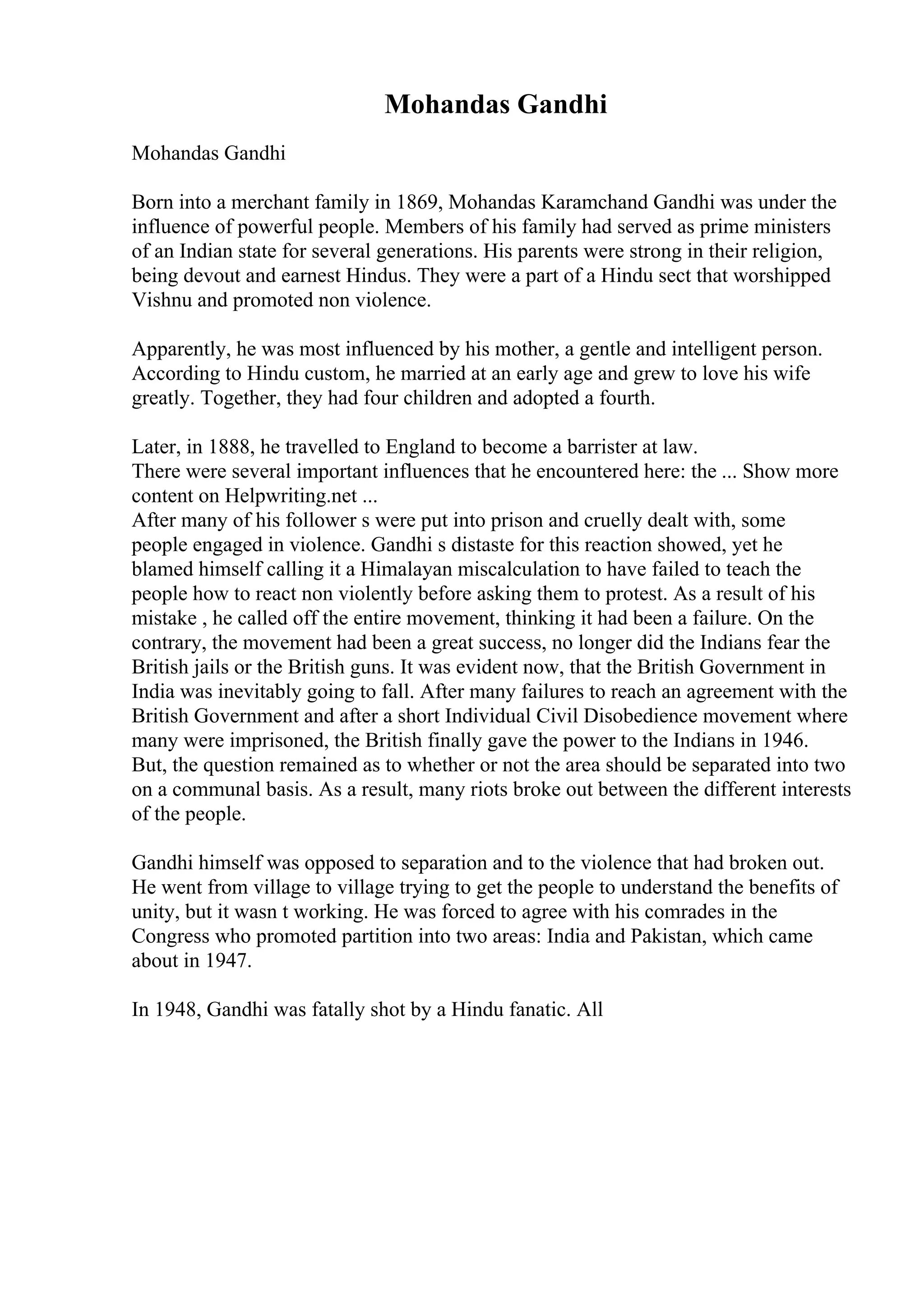 Mohandas Gandhi
Mohandas Gandhi
Born into a merchant family in 1869, Mohandas Karamchand Gandhi was under the
influence of powerful people. Members of his family had served as prime ministers
of an Indian state for several generations. His parents were strong in their religion,
being devout and earnest Hindus. They were a part of a Hindu sect that worshipped
Vishnu and promoted non violence.
Apparently, he was most influenced by his mother, a gentle and intelligent person.
According to Hindu custom, he married at an early age and grew to love his wife
greatly. Together, they had four children and adopted a fourth.
Later, in 1888, he travelled to England to become a barrister at law.
There were several important influences that he encountered here: the ... Show more
content on Helpwriting.net ...
After many of his follower s were put into prison and cruelly dealt with, some
people engaged in violence. Gandhi s distaste for this reaction showed, yet he
blamed himself calling it a Himalayan miscalculation to have failed to teach the
people how to react non violently before asking them to protest. As a result of his
mistake , he called off the entire movement, thinking it had been a failure. On the
contrary, the movement had been a great success, no longer did the Indians fear the
British jails or the British guns. It was evident now, that the British Government in
India was inevitably going to fall. After many failures to reach an agreement with the
British Government and after a short Individual Civil Disobedience movement where
many were imprisoned, the British finally gave the power to the Indians in 1946.
But, the question remained as to whether or not the area should be separated into two
on a communal basis. As a result, many riots broke out between the different interests
of the people.
Gandhi himself was opposed to separation and to the violence that had broken out.
He went from village to village trying to get the people to understand the benefits of
unity, but it wasn t working. He was forced to agree with his comrades in the
Congress who promoted partition into two areas: India and Pakistan, which came
about in 1947.
In 1948, Gandhi was fatally shot by a Hindu fanatic. All
 