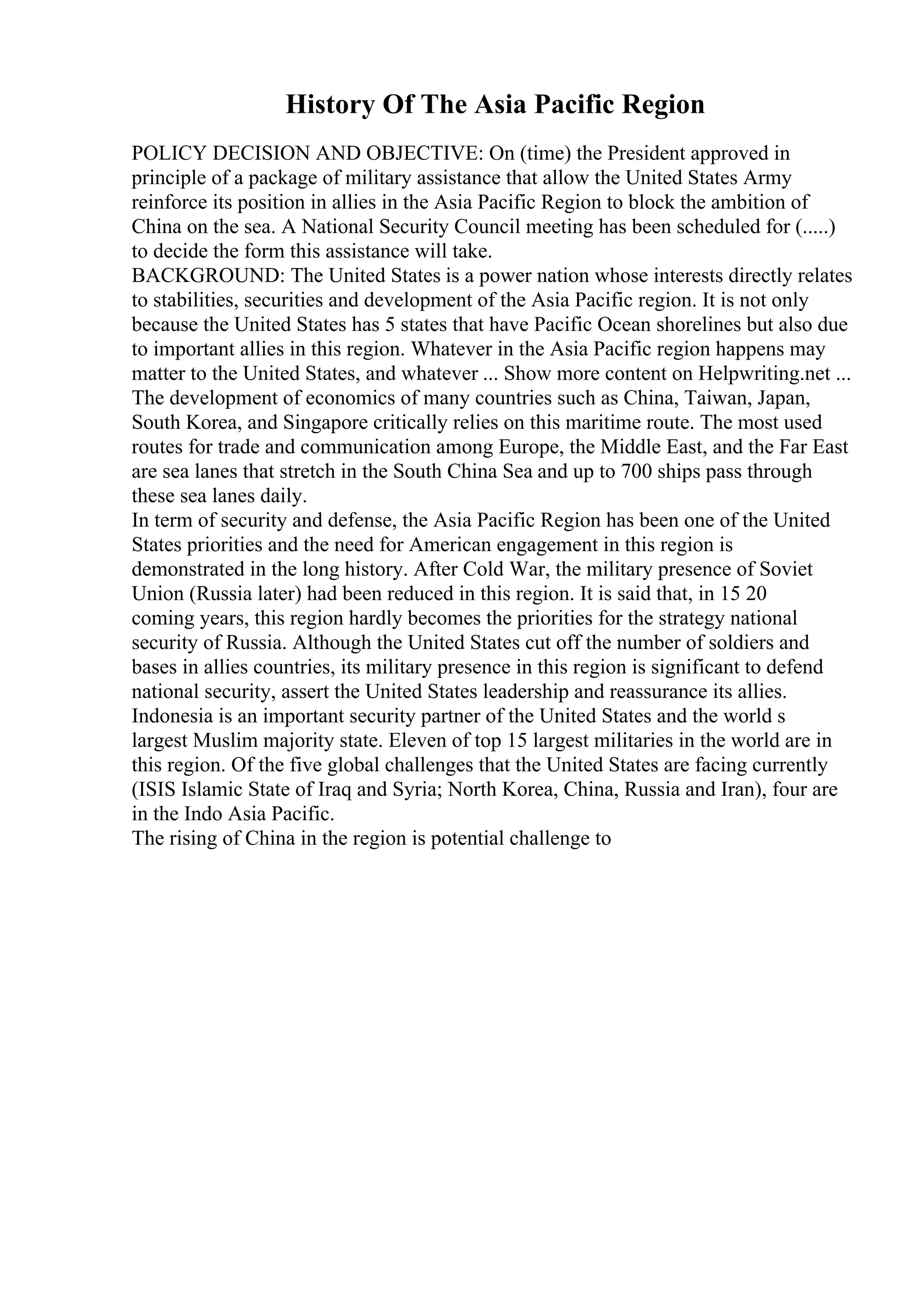 History Of The Asia Pacific Region
POLICY DECISION AND OBJECTIVE: On (time) the President approved in
principle of a package of military assistance that allow the United States Army
reinforce its position in allies in the Asia Pacific Region to block the ambition of
China on the sea. A National Security Council meeting has been scheduled for (.....)
to decide the form this assistance will take.
BACKGROUND: The United States is a power nation whose interests directly relates
to stabilities, securities and development of the Asia Pacific region. It is not only
because the United States has 5 states that have Pacific Ocean shorelines but also due
to important allies in this region. Whatever in the Asia Pacific region happens may
matter to the United States, and whatever ... Show more content on Helpwriting.net ...
The development of economics of many countries such as China, Taiwan, Japan,
South Korea, and Singapore critically relies on this maritime route. The most used
routes for trade and communication among Europe, the Middle East, and the Far East
are sea lanes that stretch in the South China Sea and up to 700 ships pass through
these sea lanes daily.
In term of security and defense, the Asia Pacific Region has been one of the United
States priorities and the need for American engagement in this region is
demonstrated in the long history. After Cold War, the military presence of Soviet
Union (Russia later) had been reduced in this region. It is said that, in 15 20
coming years, this region hardly becomes the priorities for the strategy national
security of Russia. Although the United States cut off the number of soldiers and
bases in allies countries, its military presence in this region is significant to defend
national security, assert the United States leadership and reassurance its allies.
Indonesia is an important security partner of the United States and the world s
largest Muslim majority state. Eleven of top 15 largest militaries in the world are in
this region. Of the five global challenges that the United States are facing currently
(ISIS Islamic State of Iraq and Syria; North Korea, China, Russia and Iran), four are
in the Indo Asia Pacific.
The rising of China in the region is potential challenge to
 