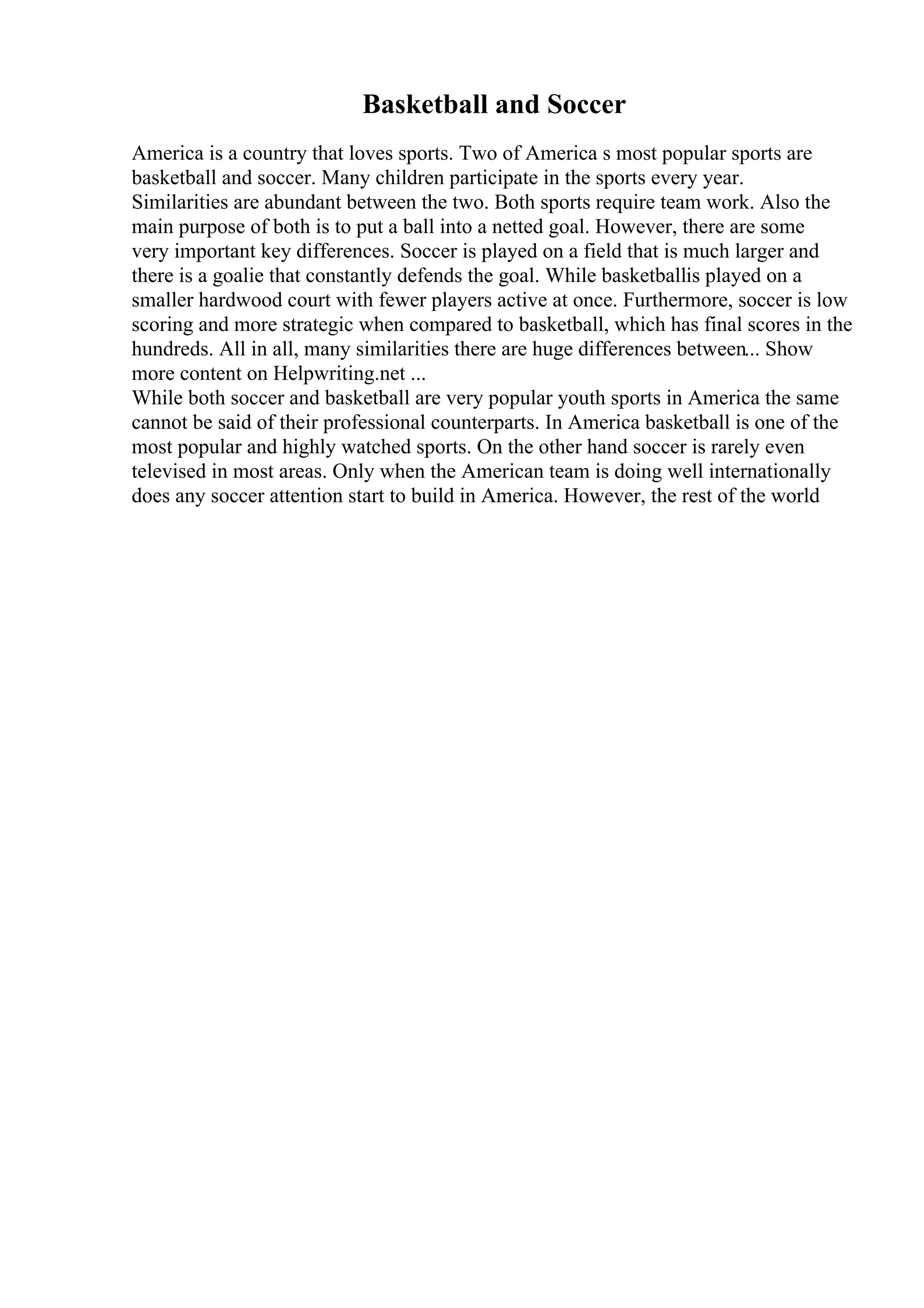 Basketball and Soccer
America is a country that loves sports. Two of America s most popular sports are
basketball and soccer. Many children participate in the sports every year.
Similarities are abundant between the two. Both sports require team work. Also the
main purpose of both is to put a ball into a netted goal. However, there are some
very important key differences. Soccer is played on a field that is much larger and
there is a goalie that constantly defends the goal. While basketballis played on a
smaller hardwood court with fewer players active at once. Furthermore, soccer is low
scoring and more strategic when compared to basketball, which has final scores in the
hundreds. All in all, many similarities there are huge differences between... Show
more content on Helpwriting.net ...
While both soccer and basketball are very popular youth sports in America the same
cannot be said of their professional counterparts. In America basketball is one of the
most popular and highly watched sports. On the other hand soccer is rarely even
televised in most areas. Only when the American team is doing well internationally
does any soccer attention start to build in America. However, the rest of the world
 