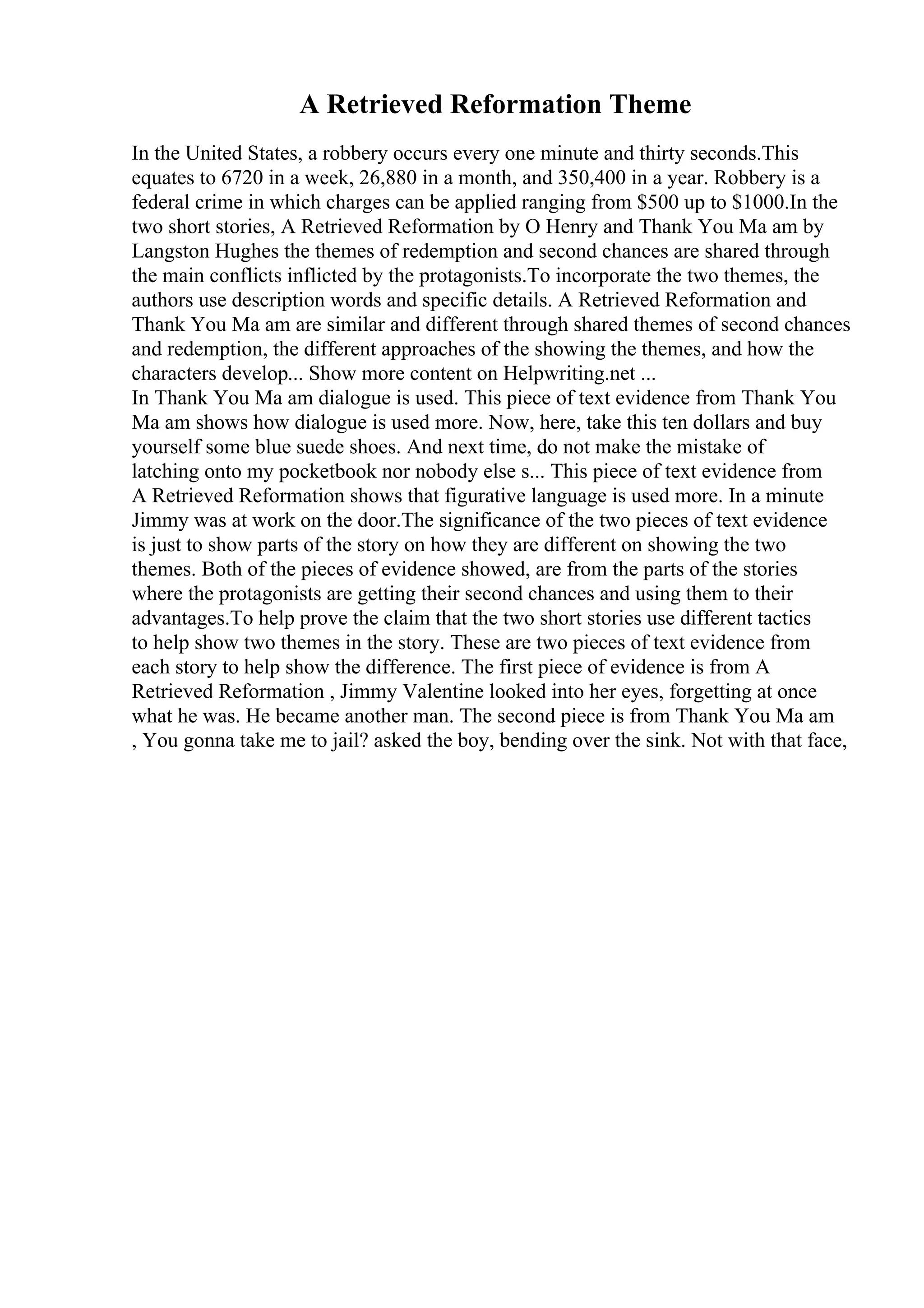 A Retrieved Reformation Theme
In the United States, a robbery occurs every one minute and thirty seconds.This
equates to 6720 in a week, 26,880 in a month, and 350,400 in a year. Robbery is a
federal crime in which charges can be applied ranging from $500 up to $1000.In the
two short stories, A Retrieved Reformation by O Henry and Thank You Ma am by
Langston Hughes the themes of redemption and second chances are shared through
the main conflicts inflicted by the protagonists.To incorporate the two themes, the
authors use description words and specific details. A Retrieved Reformation and
Thank You Ma am are similar and different through shared themes of second chances
and redemption, the different approaches of the showing the themes, and how the
characters develop... Show more content on Helpwriting.net ...
In Thank You Ma am dialogue is used. This piece of text evidence from Thank You
Ma am shows how dialogue is used more. Now, here, take this ten dollars and buy
yourself some blue suede shoes. And next time, do not make the mistake of
latching onto my pocketbook nor nobody else s... This piece of text evidence from
A Retrieved Reformation shows that figurative language is used more. In a minute
Jimmy was at work on the door.The significance of the two pieces of text evidence
is just to show parts of the story on how they are different on showing the two
themes. Both of the pieces of evidence showed, are from the parts of the stories
where the protagonists are getting their second chances and using them to their
advantages.To help prove the claim that the two short stories use different tactics
to help show two themes in the story. These are two pieces of text evidence from
each story to help show the difference. The first piece of evidence is from A
Retrieved Reformation , Jimmy Valentine looked into her eyes, forgetting at once
what he was. He became another man. The second piece is from Thank You Ma am
, You gonna take me to jail? asked the boy, bending over the sink. Not with that face,
 