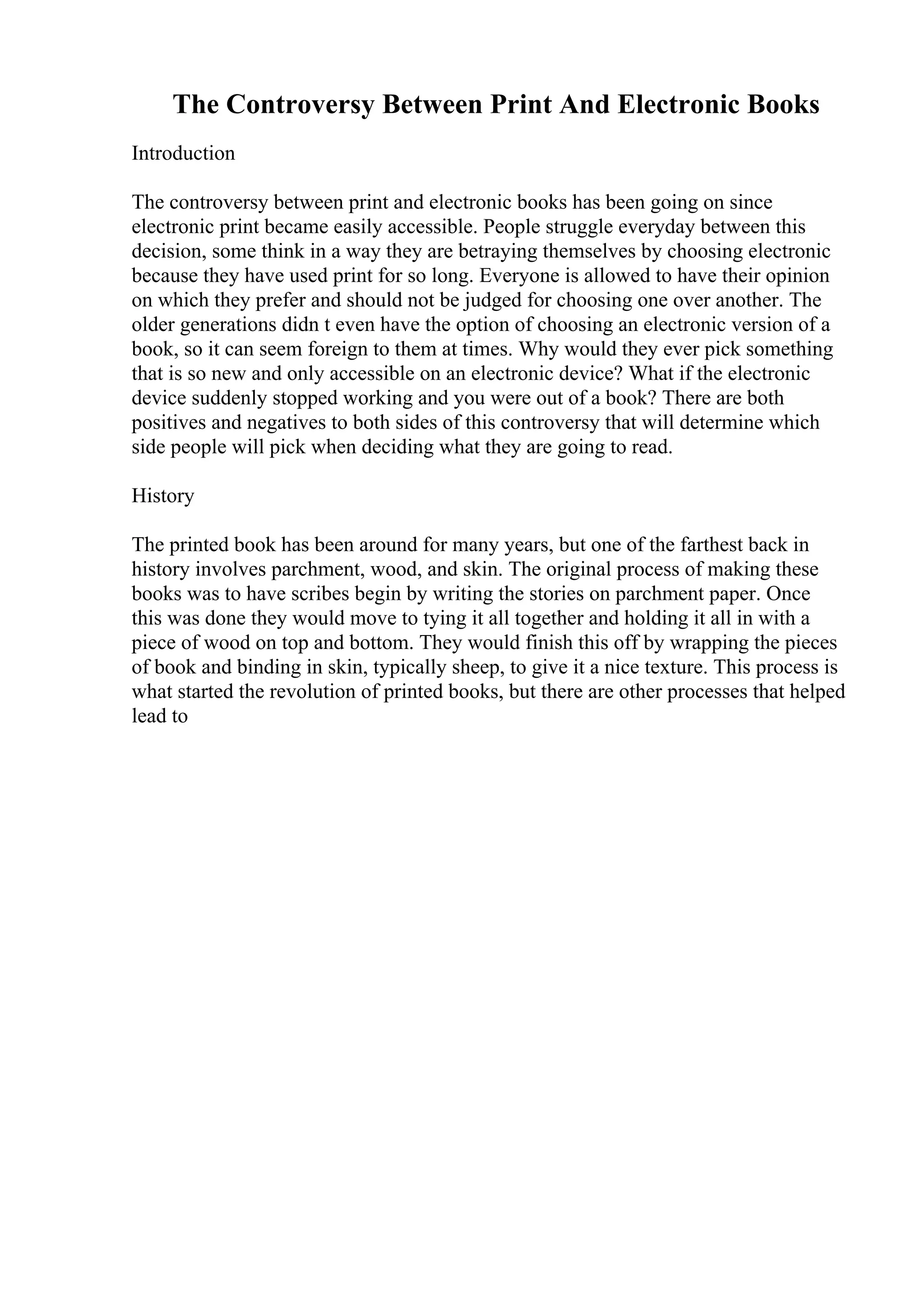 The Controversy Between Print And Electronic Books
Introduction
The controversy between print and electronic books has been going on since
electronic print became easily accessible. People struggle everyday between this
decision, some think in a way they are betraying themselves by choosing electronic
because they have used print for so long. Everyone is allowed to have their opinion
on which they prefer and should not be judged for choosing one over another. The
older generations didn t even have the option of choosing an electronic version of a
book, so it can seem foreign to them at times. Why would they ever pick something
that is so new and only accessible on an electronic device? What if the electronic
device suddenly stopped working and you were out of a book? There are both
positives and negatives to both sides of this controversy that will determine which
side people will pick when deciding what they are going to read.
History
The printed book has been around for many years, but one of the farthest back in
history involves parchment, wood, and skin. The original process of making these
books was to have scribes begin by writing the stories on parchment paper. Once
this was done they would move to tying it all together and holding it all in with a
piece of wood on top and bottom. They would finish this off by wrapping the pieces
of book and binding in skin, typically sheep, to give it a nice texture. This process is
what started the revolution of printed books, but there are other processes that helped
lead to
 