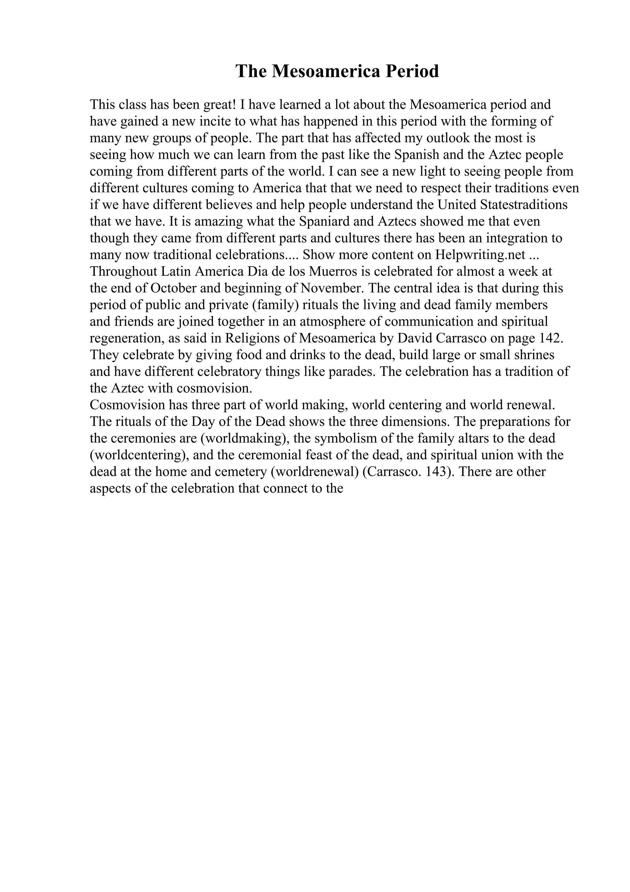 The Mesoamerica Period
This class has been great! I have learned a lot about the Mesoamerica period and
have gained a new incite to what has happened in this period with the forming of
many new groups of people. The part that has affected my outlook the most is
seeing how much we can learn from the past like the Spanish and the Aztec people
coming from different parts of the world. I can see a new light to seeing people from
different cultures coming to America that that we need to respect their traditions even
if we have different believes and help people understand the United Statestraditions
that we have. It is amazing what the Spaniard and Aztecs showed me that even
though they came from different parts and cultures there has been an integration to
many now traditional celebrations.... Show more content on Helpwriting.net ...
Throughout Latin America Dia de los Muerros is celebrated for almost a week at
the end of October and beginning of November. The central idea is that during this
period of public and private (family) rituals the living and dead family members
and friends are joined together in an atmosphere of communication and spiritual
regeneration, as said in Religions of Mesoamerica by David Carrasco on page 142.
They celebrate by giving food and drinks to the dead, build large or small shrines
and have different celebratory things like parades. The celebration has a tradition of
the Aztec with cosmovision.
Cosmovision has three part of world making, world centering and world renewal.
The rituals of the Day of the Dead shows the three dimensions. The preparations for
the ceremonies are (worldmaking), the symbolism of the family altars to the dead
(worldcentering), and the ceremonial feast of the dead, and spiritual union with the
dead at the home and cemetery (worldrenewal) (Carrasco. 143). There are other
aspects of the celebration that connect to the
 