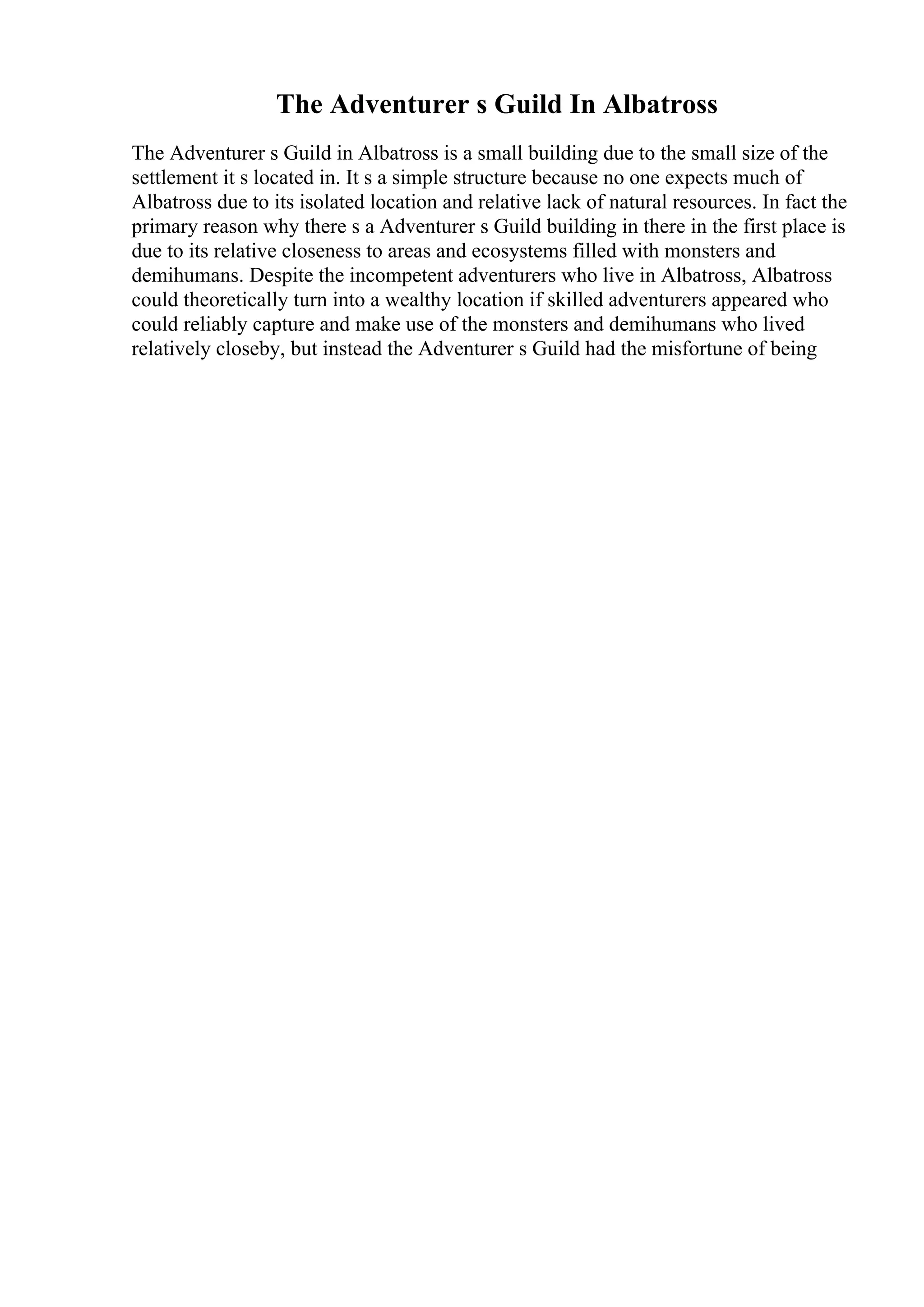 The Adventurer s Guild In Albatross
The Adventurer s Guild in Albatross is a small building due to the small size of the
settlement it s located in. It s a simple structure because no one expects much of
Albatross due to its isolated location and relative lack of natural resources. In fact the
primary reason why there s a Adventurer s Guild building in there in the first place is
due to its relative closeness to areas and ecosystems filled with monsters and
demihumans. Despite the incompetent adventurers who live in Albatross, Albatross
could theoretically turn into a wealthy location if skilled adventurers appeared who
could reliably capture and make use of the monsters and demihumans who lived
relatively closeby, but instead the Adventurer s Guild had the misfortune of being
 