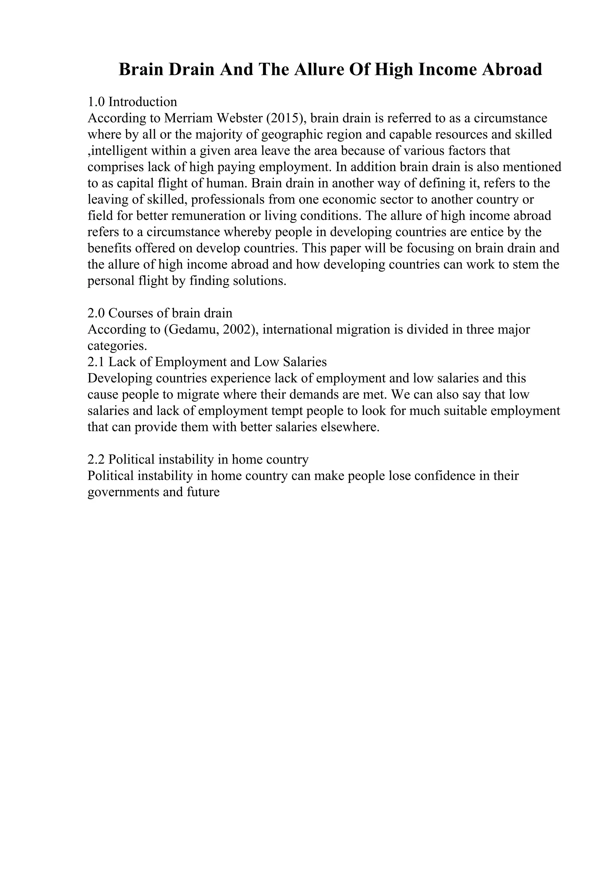 Brain Drain And The Allure Of High Income Abroad
1.0 Introduction
According to Merriam Webster (2015), brain drain is referred to as a circumstance
where by all or the majority of geographic region and capable resources and skilled
,intelligent within a given area leave the area because of various factors that
comprises lack of high paying employment. In addition brain drain is also mentioned
to as capital flight of human. Brain drain in another way of defining it, refers to the
leaving of skilled, professionals from one economic sector to another country or
field for better remuneration or living conditions. The allure of high income abroad
refers to a circumstance whereby people in developing countries are entice by the
benefits offered on develop countries. This paper will be focusing on brain drain and
the allure of high income abroad and how developing countries can work to stem the
personal flight by finding solutions.
2.0 Courses of brain drain
According to (Gedamu, 2002), international migration is divided in three major
categories.
2.1 Lack of Employment and Low Salaries
Developing countries experience lack of employment and low salaries and this
cause people to migrate where their demands are met. We can also say that low
salaries and lack of employment tempt people to look for much suitable employment
that can provide them with better salaries elsewhere.
2.2 Political instability in home country
Political instability in home country can make people lose confidence in their
governments and future
 