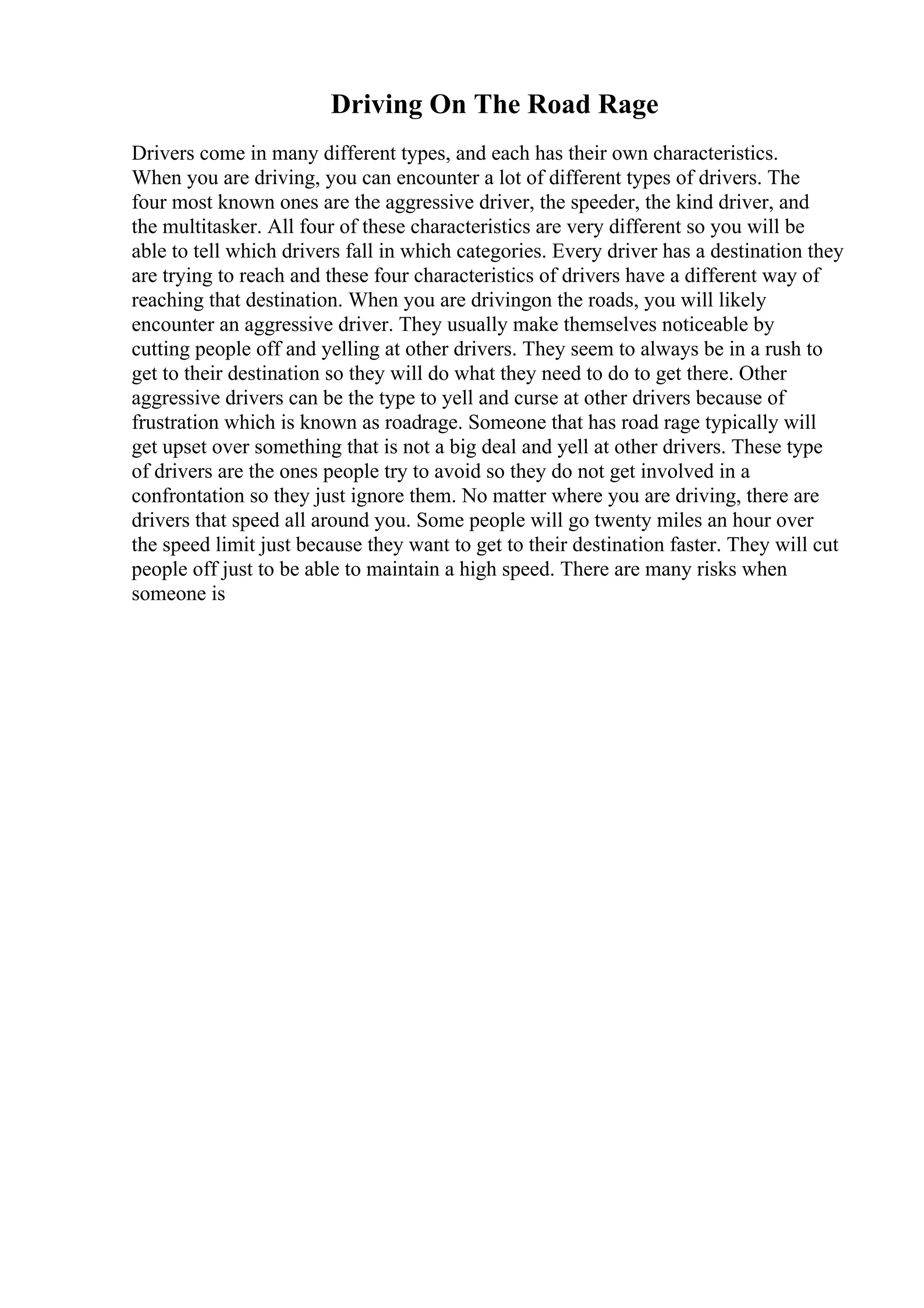 Driving On The Road Rage
Drivers come in many different types, and each has their own characteristics.
When you are driving, you can encounter a lot of different types of drivers. The
four most known ones are the aggressive driver, the speeder, the kind driver, and
the multitasker. All four of these characteristics are very different so you will be
able to tell which drivers fall in which categories. Every driver has a destination they
are trying to reach and these four characteristics of drivers have a different way of
reaching that destination. When you are drivingon the roads, you will likely
encounter an aggressive driver. They usually make themselves noticeable by
cutting people off and yelling at other drivers. They seem to always be in a rush to
get to their destination so they will do what they need to do to get there. Other
aggressive drivers can be the type to yell and curse at other drivers because of
frustration which is known as roadrage. Someone that has road rage typically will
get upset over something that is not a big deal and yell at other drivers. These type
of drivers are the ones people try to avoid so they do not get involved in a
confrontation so they just ignore them. No matter where you are driving, there are
drivers that speed all around you. Some people will go twenty miles an hour over
the speed limit just because they want to get to their destination faster. They will cut
people off just to be able to maintain a high speed. There are many risks when
someone is
 