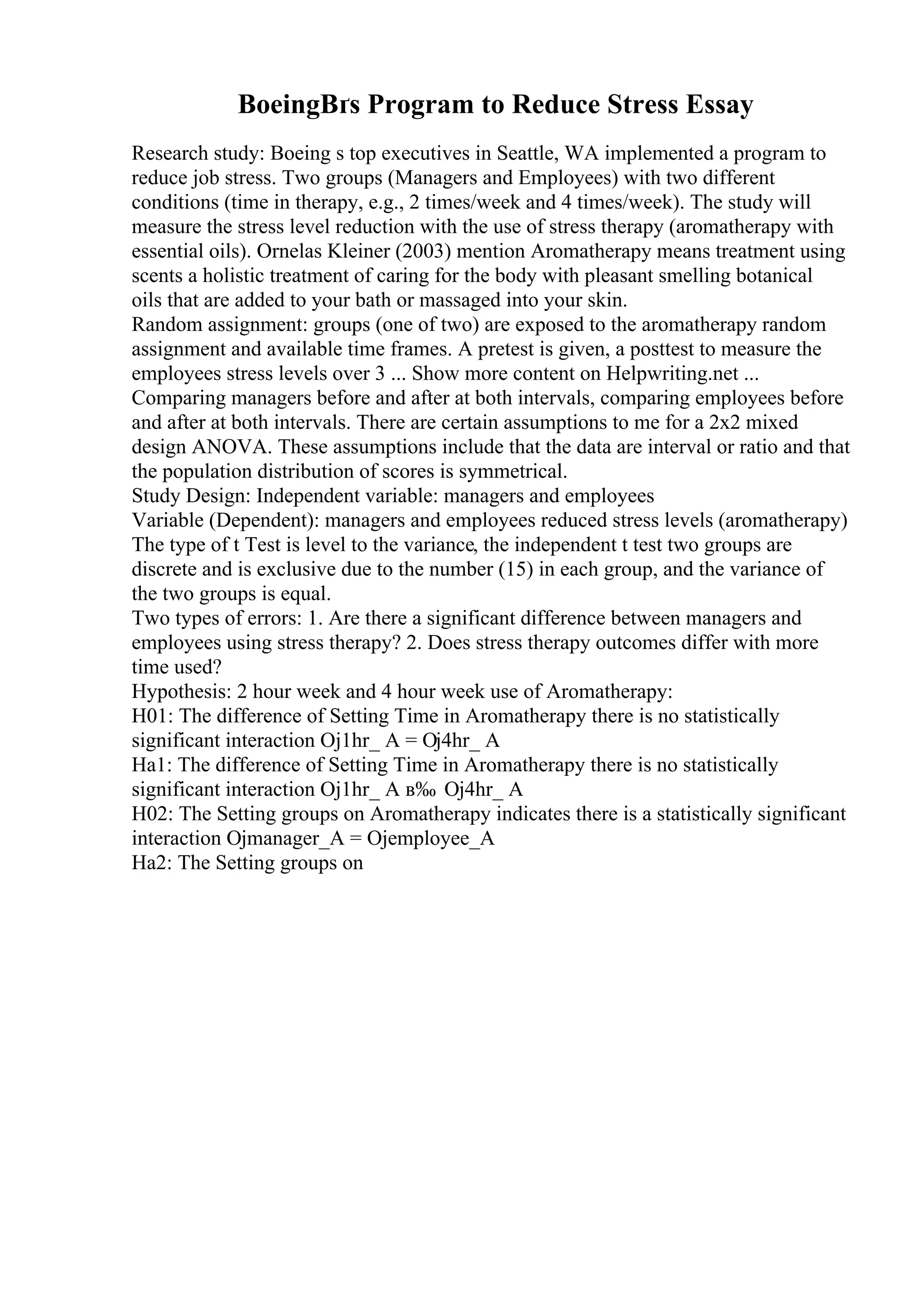 BoeingВґs Program to Reduce Stress Essay
Research study: Boeing s top executives in Seattle, WA implemented a program to
reduce job stress. Two groups (Managers and Employees) with two different
conditions (time in therapy, e.g., 2 times/week and 4 times/week). The study will
measure the stress level reduction with the use of stress therapy (aromatherapy with
essential oils). Ornelas Kleiner (2003) mention Aromatherapy means treatment using
scents a holistic treatment of caring for the body with pleasant smelling botanical
oils that are added to your bath or massaged into your skin.
Random assignment: groups (one of two) are exposed to the aromatherapy random
assignment and available time frames. A pretest is given, a posttest to measure the
employees stress levels over 3 ... Show more content on Helpwriting.net ...
Comparing managers before and after at both intervals, comparing employees before
and after at both intervals. There are certain assumptions to me for a 2x2 mixed
design ANOVA. These assumptions include that the data are interval or ratio and that
the population distribution of scores is symmetrical.
Study Design: Independent variable: managers and employees
Variable (Dependent): managers and employees reduced stress levels (aromatherapy)
The type of t Test is level to the variance, the independent t test two groups are
discrete and is exclusive due to the number (15) in each group, and the variance of
the two groups is equal.
Two types of errors: 1. Are there a significant difference between managers and
employees using stress therapy? 2. Does stress therapy outcomes differ with more
time used?
Hypothesis: 2 hour week and 4 hour week use of Aromatherapy:
H01: The difference of Setting Time in Aromatherapy there is no statistically
significant interaction Ој1hr_ A = Ој4hr_ A
Ha1: The difference of Setting Time in Aromatherapy there is no statistically
significant interaction Ој1hr_ A в‰ Ој4hr_ A
H02: The Setting groups on Aromatherapy indicates there is a statistically significant
interaction Ојmanager_A = Ојemployee_A
Ha2: The Setting groups on
 